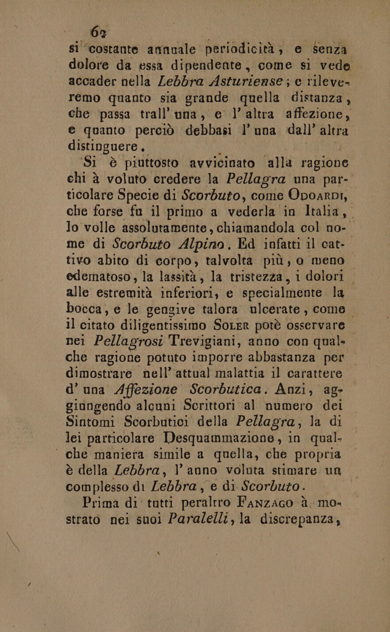 si costante annuale periodicità; e Senza dolore da essa dipendente, come si vede accader nella Lebbra Asturiense; e rileve- remo quanto sia grande quella distanza, che ‘passa trall'una, e l’altra affezione, e quanto perciò debbasi l’ una dall’ altra” distinguere, Si è piuttosto avvicinato ‘alla ragione chi è voluto credere la Pellagra una par- ticolare Specie di Scorbuto, come Opoarpi, che forse fu il primo a vederla in Italia, lo volle assolutamente, chiamandola col no- me di Scorbuto Alpino. Ed infatti il cat- tivo abito di corpo, talvolta più, o meno edematoso, la lassità, la tristezza, 1 dolori. alle eremiti inferiori, e specialmente la bocca, e le gengive talora ulcerate , come. 11 citato diligentissimo SOLER potè osservare nel Pellagrosi Trevigiani, anno con qual. che ragione potuto imporre abbastanza per dimostrare nell’‘attual malattia 11 carattere d’ una Affezione Scorbutica. Anzi, ag- giongendo alcuni Scrittori al numero dei Sintomi Scorbutici della Pellagra, la di lei particolare Desquammazione , in qual- ° che maniera simile a quella, che propria è della Zebdbra, l’anno voluta stimare. un complesso di Zebbra, e di Scorduto. Prima di tutti peraltro Fanzaco ù. mo- strato nei suoi Paralelli, la discrepanza,