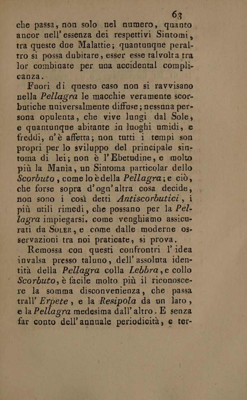 che passa, non solo nel numero, quanto ancor nell’ essenza dei respettivi Sintomi, tra queste due Malattie; quantunque peral- tro si possa dubitare, esser esse talvolta tra lor combinate per una accidental compli- canza. Foori di questo caso non si ravvisano nella Pellagra le macchie veramente scor- butiche nuiversalmente diffuse; nessuna per- sona opulenta, che vive lungi dal Sole, e quantunque abitante in luoghi umidi, e freddi, n'è affetta; non tutti 1 tempi son propri per lo sviluppo del principale sin- toma di lei; non è l’Ebetudine, e molto più la Manìa, un Sintoma particolar dello Scorbuto , come lo è della Pe/lagra;e CIÒ, che forse sopra d'ogn’altra cosa decide, non sono i così detti Anziscorbutici, i più utili rimedi, che possano per la Pel- lagra impiegarsi, come venghiamo assicu- rati da SoLer, e come dalle moderne os» servazioni tra nol praticate, sì prova. Remossa icon questi confrontri l’idea invalsa presso taluno, dell’ assoluta iden- tità della Pellagra si Lebbra,e collo Scorbuto, è facile molto più 1) riconosce- re la somma disconvenienza, che passa trall’ Erpeze , e la Resipola da un lato, e la Pellagra medesima dall'altro. É senza far conto dell’annuale periodicità, e ter-