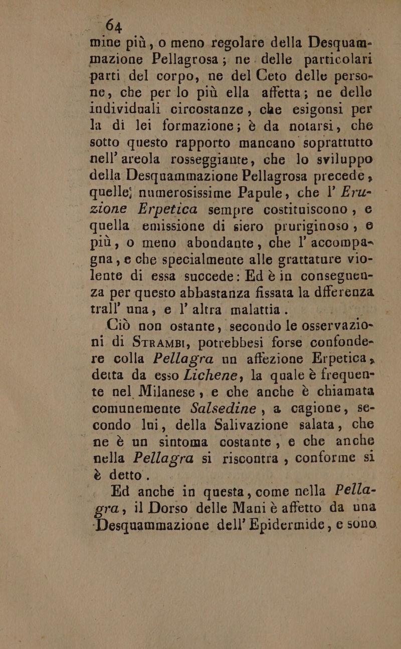 mine più, o meno regolare della Desquam- mazione Pellagrosa ; ne. delle particolari parti del corpo, ne del Ceto delle perso» ne, che per lo più ella affetta; ne delle individuali circostanze , che esigonsi per la di le formazione; è da notarsi , che sotto questo rapporto mancano soprattutto nell’areola rosseggiante, che lo sviluppo della Desquammazione Pellagrosa precede, quelle; numerosissime Papule, che 1’ Eru- zione Erpetica sempre costituiscono , e quella emissione di siero pruriginoso , © più, o meno abondante, che l' accompa= gna, e che specialmente alle grattature vio- lente di essa succede: Ed è in consegnen- za per questo abbastanza fissata la dfferenza trall''una, e l’altra malattia. Ciò non ostante, secondo le osservazio- ni di StramBI, potrebbesi forse confonde- re colla Pellagra un affezione Erpetica, deita da esso Lichene, la quale è frequen- te nel Milanese ; e che anche è chiamata comunemente Sa/sedine , a cagione, se- condo lui, della Salivazione salata, che ne è un sintoma costante, e che anche nella Pellagra si riscontra , conforme si è detto. Ed anche in questa, come nella Pella- gra, il Dorso delle Mani è affetto da una ‘Desquammazione dell’ Epidermide, e sono