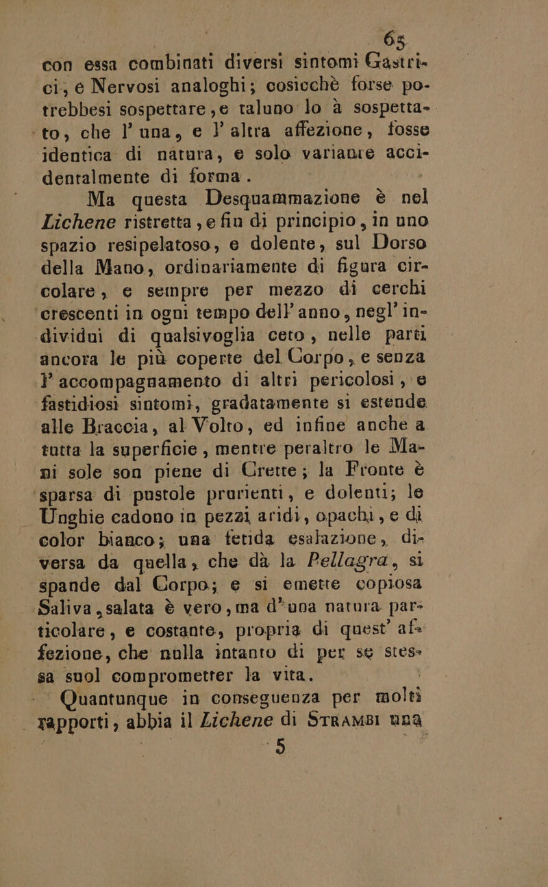 con essa combinati diversi sintomi Gastri. ci, e Nervosi analoghi; cosicchè forse po- trebbesi sospettare , € taluno lo à sospetta». ‘to, che l’ una, e l'altra affezione, tosse identica: di natura, e solo varianie acci- dentalmente di forma. Ma questa Desquammazione è nel Lichene ristretta , e fiu di principio, in uno spazio resipelatoso, e dolente, sul Dorso della Mano, ordinariamente di figura cir- colare, e sempre per mezzo di cerchi ‘crescenti in ogni tempo dell’ anno, negl’ in- dividui di qualsivoglia ceto , nelle parti ancora le più coperte del Corpo, e senza }’ accompagnamento di altri pericolosi , e fastidiosi sintomi, gradatamente si estende alle Braccia, al Volto, ed infine anche a tutta la superficie , mentre peraltro le Ma- ni sole son piene di Crette; la Fronte è sparsa di pustole prorienti, e dolenti; le Unghie cadono in pezzi aridi, opachi, e di color bianco; una fetida esalazione, da versa da quella, che dà la Pellagra, si spande dal Corpo; e &gt; si emette su todi Saliva, salata è vero, ma d*una natura pars ticolàre, e costante, propria di quest’ af fezione, che nulla intanto di per sg stess sa suol comprometter la vita. - Quantunque in conseguenza per molti | rapporti , abbia il Lichene di STrAMBI uDA È