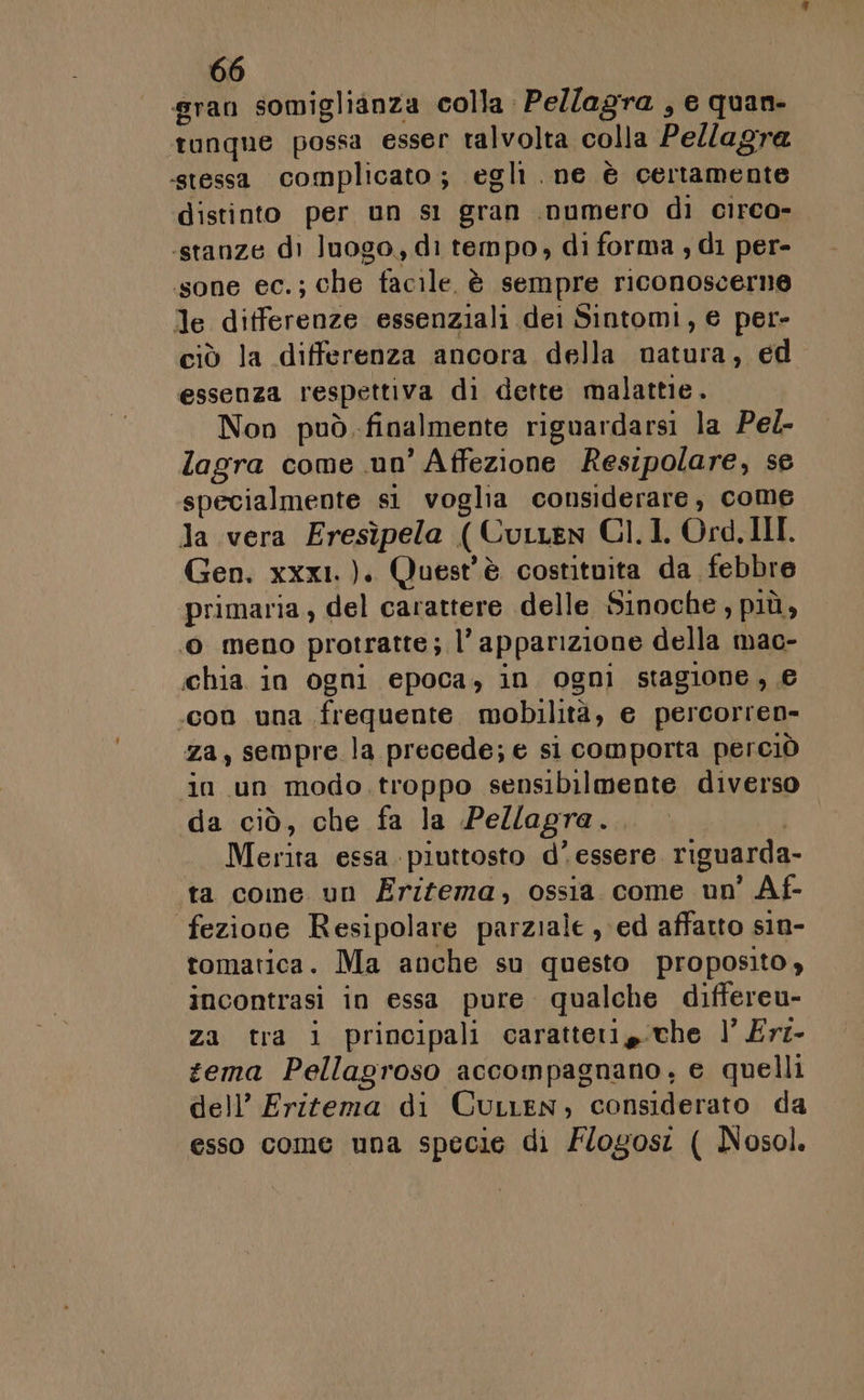 gran somiglianza colla Pe/lagra , e quan- tunque possa esser talvolta colla Pellagra «stessa complicato; egli. ne è certamente distinto per un s1 gran inumero di circo- stanze di luogo, di tempo, di forma ; di per- sone ec.; che tacile è sempre riconoscerne le differenze essenziali dei Sintomi, e per- ciò la differenza ancora della natura, ed essenza respettiva di dette malattie. Non può. finalmente riguardarsi la Pel- lagra come un’ Affezione Resipolare, se specialmente si voglia considerare, come Ja vera Eresìpela (Curren CI. I. Ord. III. Gen. xxx1.). Quest'è costituita da febbre primaria, del carattere delle Sinoche, più, © meno protratte; l'apparizione della mac- chia. in ogni epoca, in ogni stagione, € .con una frequente mobilità, e percorren- za, sempre la precede; e si comporta perciò in un modo. troppo sensibilmente diverso da ciò, che fa la Pellagra... Merita essa. piuttosto d’ essere riguarda- ta come un Erifema, ossia come un' Af- feziove Resipolare parziale , ed affatto sin- tomatica. Ma anche su questo proposito, incontrasi in essa pure qualche differeu- za tra i principali caratteri che l’ Er- zema Pellagroso accompagnano, e quelli dell’ Eritema di Curren, considerato da esso come una specie di Flogos: ( Nosol.