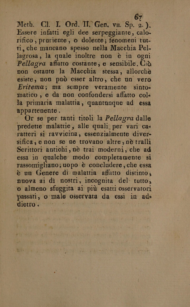Meth. Cl. IL Ord. TIT Gen. vi. Sp. 2). Essere infatti egli dee serpeggiante, calo- rifico , pruriente , o dolente; fenomeni tut- ti, che mancano spesso nella Macchia Pel. lagrosa, la quale inoltre non è in ogni Pellagra affatto costante; e sensibile, Ciò non ostante la Macchia stessa, allorchè esiste, non può esser altro, che un vero Fritema; ma sempre veramente sinto» matico , e da non confondersi affatto col la primaria malatita 'quantungne ad essa appartenente . DATA . Or se per tanti titoli la Pellagra dalle predette. malattie, alle quali. per vari ca: ratteri si ravvicina, essenzialmente diver» sifica, e non se ne trovano altre, nè tralli Scrittori antichi, nè trai moderni, che ad essa in qualche modo completamente si rassomigliano; uopo è concludere che essa è un Genere di malattia affatto distinto, nuova ai dì nostri, incognita del: tutto, o almeno sfuggita ai più esatti osservatori passati, o male osservata da essi in ad» dietro i