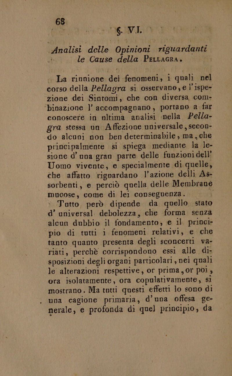 Analisi delle Opinioni riguardanti le Cause della Perracra. bit .. La rinnione dei fenomeni, i quali nel corso della Pellagra si osservano,e l’ispe- zione dei Sintomi, che con diversa com- ‘binazione l’ accompagnano, portano a far conoscere in ultima analisi nella. Pella- gra stessa un Affezione universale, secon- do alcuni non ben determinabile , ma, che principalmente si spiega mediante la le- sione d’ una gran parte delle funzioni dell: Uomo vivente, e specialmente di quelle, che affatto rigoardano l’azione delli Às- sorbenti, e perciò quella delle Membrane mucose, come di lei conseguenza. N &lt; Tutto. però. dipende da quello stato d’ universal. debolezza, che forma senza alcun dubbio il fondamento; e il princi pio di tutti i fenomeni relativi, e che tanto quanto presenta degli sconcerti va- riati, perchè corrispondono essi alle di sposizioni degli organi particolari ,nei quali le alterazioni respettive, or prima, or poi, ora isolatamente, ora copulativamente, si mostrano. Ma tntti questi effetti lo sono di una cagione primaria, d’una offesa ge- nerale, e profonda di quel principio, da