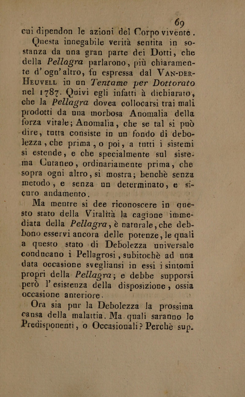 | 6 cui dipendon le azioni del Corpo Liveare Questa innegabile verità sentita in so- stanza da una gran parte dei Dotti, che della Pellagra parlarono, più chiaramen- te d’ogn’altro, fu espressa dal Van-DER- HeuveLL in un Tentame per Dottorato nel 1787. Quivi egli infatti è dichiarato, che la Pellagra dovea collocarsi trai mali prodotti da una morbosa Anomalia della forza vitale; Anomalia, che se tal si può ‘dire, tutta consiste in un fondo di debo- lezza , che prima , 0 poi, a tutti i sistemi sì estende, e che specialmente sul siste: ma Cutaneo, ordinariamente prima, che sopra ogni altro, si mostra; benchè senza metodo, e senza un determinato, e si- curo andamento. | MIO Ma mentre si dee riconoscere in que- sto stato della Viralità la cagione ‘imme- diata della Pellagra,è naturale, che deb- bono esservi ancora delle potenze, le quali a questo stato :di Debolezza universale conducano i Pellagrosi, subitochè ad una data occasione svegliansi in essi i sintomi propri della Pellagra; e debbe supporsi però l’esistenza della disposizione ; ossia ‘occasione anteriore. La ià, | 4 Ora sia pur la Debolezza la prossima causa della malattia. Ma. quali saranno Je Predisponenti, o Occasionali? Perchè sup.