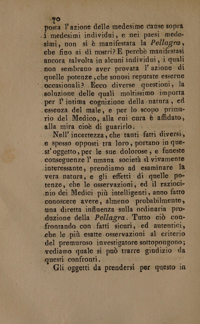 -20 | .i medesimi individui, e nei paesi mede- .simi, non si è manifestata la Pe/lagra, che fino ai dì nostri? E perchè manifestasi ancora talvolta in alcuni individui , i quali «non sembrano aver provata l’azione di quelle potenze , che sonosi reputate esserne occasionali? . Ecco diverse questioni, la soluzione delle quali moltissimo importa per 1° intima cognizione della natura, ed essenza del male, e per lo scopo prima» rio del Medico, alla cui cura è affidato, alla mira cioè di guarirlo. | Nell’ incertezza, che tanti-fatti diversi, ‘@ spesso opposti tra loro, portano in que- .st'oggetto, per le sue. dolorose ; e funeste. conseguenze l’ umana società sì vivamente «interessante, prendiamo ad esaminare la vera natura, e gli effetti di quelle po- tenze, che le osservazioni, ed il razioci- ;nio dei Medici. più intelligenti, anno fatto conoscere avere, almeno probabilmente, una diretta influenza sulla ordinaria pro» duzione della Pellagra. Tutto ciò con- frontando con : fatti sicuri, ‘ed autentici, che le più esatte osservazioni al criterio del premuroso investigatore sottopongono; vediamo quale si può trarre giudizio da ‘questi confronti. | Gli oggetti da prendersi per questo in