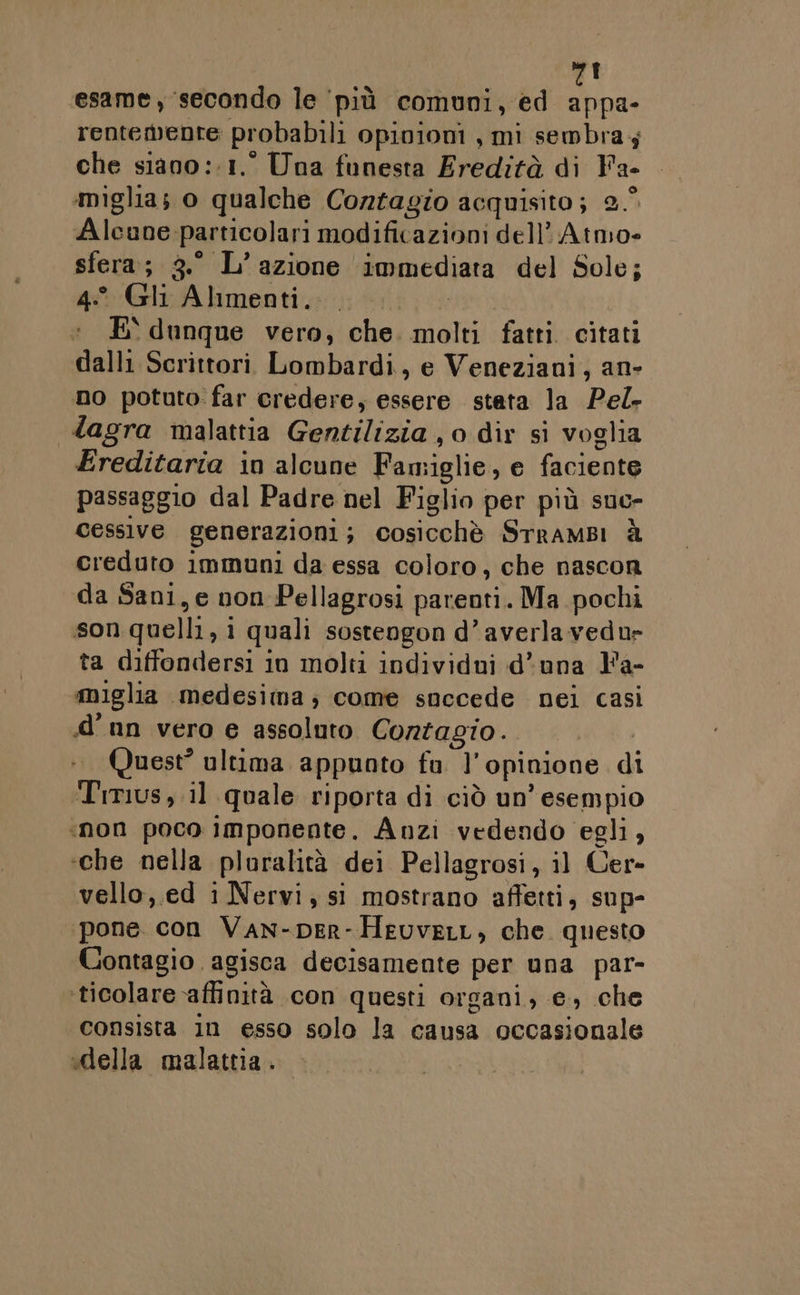 VAL. esame, ‘secondo le più comuni, ed appa- rentemente probabili Opinioni , mi sembra; che siano ::1.° Una funesta Eredità di Fa- miglia; o qualche Contagio acquisito ; Qi Alcune. particolari modificazioni dell’ Atmo= sfera; 3.° L’ azione Immediata del Sole; 4° Gli Alimenti. E' dunque vero, che molti fatti citati dalli Scrittori Lombardi, e Veneziani, an- no potuto: far credere, essere stata la Pel. lagra malattia Cuwitilizial o dir si voglia Ereditaria in alcune Fan iglie, e fa cienio passaggio dal Padre nel Figlio per più suc- cessive generazioni ; cosicchè SrramBi È creduto immuni da essa coloro, che nascon da Sani, e non Pellagrosi parenti. Ma pochi son quelli, i 1 quali sostengon d’averlavedur ta diffondersi in molti individui d'una Y'a- miglia medesima; come snccede nei casi d'un vero e assoluto Contagio. Quest? ultima. appunto fa ]' opinione di Trmus, il quale riporta di ciò un’ esempio ‘non poco imponente. Anzi vedendo egli, ‘che nella pluralità dei Pellagrosi, il Cer» vello,.ed i Nervi, si mostrano affetti, sup- pone. con Van-per- HeuveLL, che questo Contagio agisca decisamente per una par- ticolare affinità con questi organi, e, che consista in esso solo la causa occasionale «della malattia.