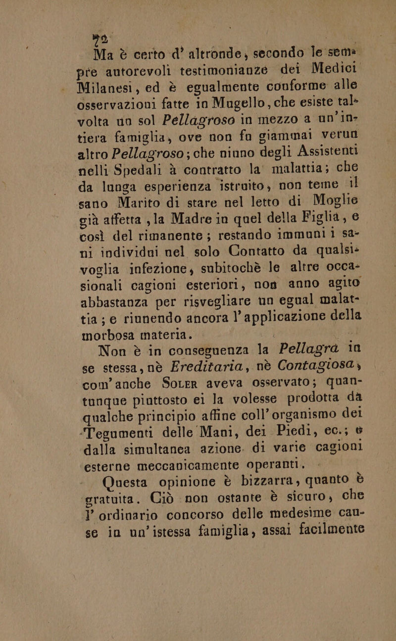 na I Ma è certo d’ altronde, secondo le seme pre autorevoli testimonianze dei Medici Milanesi, ed è egualmente conforme alle osservazioni fatte in Mugello, che esiste tal&gt; volta uo sol Pellagroso in mezzo a un'in- tiera famiglia, ove non fa giammai verun altro Pellagroso; che niuno degli Assistenti nelli Spedali è contratto la' malattia; che da lunga esperienza istruito, non teme il sano Marito di stare nel letto di Moglie già affetta , la Madre in quel della Figlia, e così del rimanente ; restando immuni 1 sa- ni individui nel solo Contatto da qualsi: voglia infezione; subitochè le altre occa- sionali cagioni esteriori, non anno agito abbastanza per risvegliare un egual malat- tia; e riunendo ancora l’ applicazione della morbosa materia. i 7 Non è in conseguenza la Pellagra in se stessa, nè Freditaria, nè Contagiosa, ‘«com’anche SoLer aveva osservato; quan- tunque piuttosto ei la volesse prodotta da qualche principio affine coll’ organismo del ‘Tegumenti delle Mani, dei Piedi, ec.; è dalla simultanea azione. di varie cagioni esterne meccanicamente operanti. Questa opinione è bizzarra, quanto è gratuita. Ciò non ostante è sicuro, che I’ ordinario concorso delle medesime cau- se in un’istessa famiglia, assai facilmente