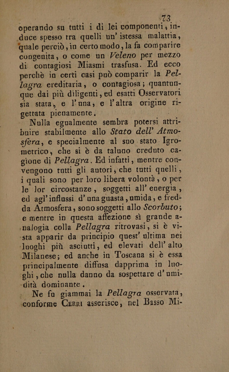 operando su tutti i di lei componenti in- «duce spesso tra quelli un’ istessa malattia, quale perciò , in certo modo, la fa comparire congenita, 0 come un Veleno per mezzo di contagiosi Miasmi trasfusa. Ed ecco perchè in certi casi può comparir la Pel- lagra ereditaria, o contagiosa; quantun- que dai più diligenti, ed esatti Osservatori sia stata, e l’una; e l’altra origine ri- gettata pienamente, di Nulla egualmente sembra potersi attri- buire stabilmente allo Stato dell’ Atmo- sfera, e specialmente al suo. stato. Igro- metrico, che si è da taluno creduto ca- gione di Pellagra. Ed infatti, mentre con- vengono tutti gli autori; che tutti quelli, i quali sono per loro libera volontà , o per le lor circostanze, soggetti all’ energia , ed agl’inflassi d’ una guasta umida, e fred- da Atmosfera, sono soggetti allo Scorbuto; e mentre in questa affezione sì grande a- ‘nalogia colla Pellagra ritrovasi, sì è vi- ‘sta apparir da principio quest’ ultima nei luoghi più asciutti, ed elevati dell’ alto ‘Milanese; ed anche in Toscana si .è essa principalmente diffusa dapprima in luo- ghi, che nulla danno da sospettare d'umi- ‘dità dominante, cha + Ne fu giammai la Pellagra osservata, «conforme Cerri asserisce, nel Basso Mi-