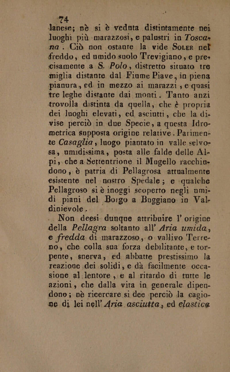 A 4 dii nè si è veduta distintamente nei luoghi più -marazzosi, e palustri in Tosca» a. Ciò non ostante la vide Sorer nel freddo, ed umido suolo Trevigiano ; e pre» cisamente .a S. Polo, distretto situato tre miglia distante dal Kinak Piave, in piena pianura, ed in mezzo ai marazzi ; e quasi tre leghe distante dai monti. Tanto anzi trovolla distinta da quella, che è propria dei luoghi elevati, ed asciutti, che la di- vise perciò in due Specie, a questa Idro- metrica supposta origine relative . Parimen- te Casaglia y luogo piantato in valle selvo- sa, umidissima, posta alle falde delle Al- pi, che a Settentrione il Mugello racchio» dono ; è patria di Pellagrosa ‘attualmente esistente. nel nostro Spedale; e ‘qualche Pellagroso si è inoggi scoperto negli umi- di piani del Borgo a Buggiano in Val dinievole . .. Non deesi dvamna attribuire ]’ origine della Pellagra soltanto all’ Aria umida, e fredda di-marazzoso,. 0. vallivo Terre- . no, che colla sua forza debilitante, e tor- pente, snerva, ed abbatte prestissimo la reazione dei solidi, e dà facilmente occa- sione al.lentore ,:@ al ritardo di tutte le azioni, che dalla vita in generale dipen- dono; nè ricercare s1 dee perciò la cagio- ne di lei nell’ Aria. asciutta; ed elastica