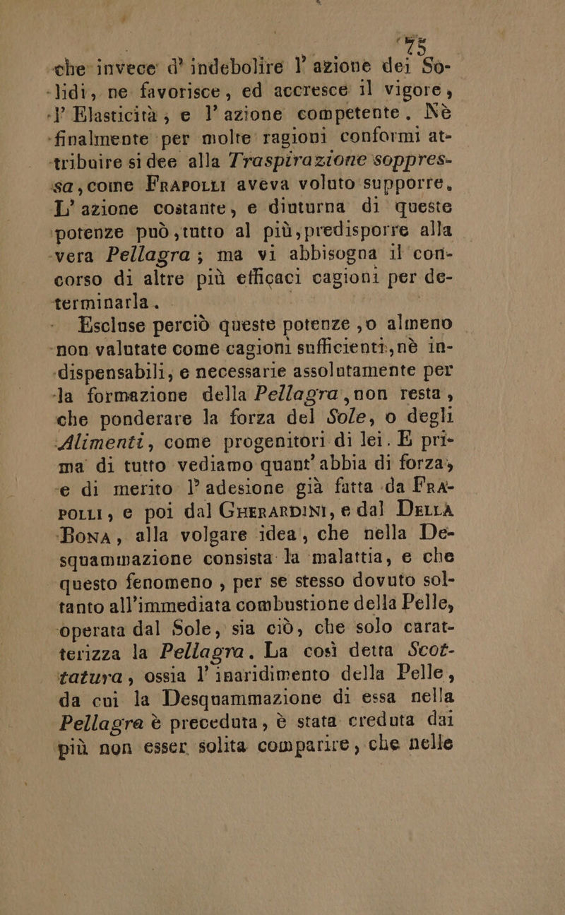 che invece: d° indebolire 1° azione dei So- -lidi, ne favorisce, ed accresce il vigore, :} Elasticità; e l’azione competente. Nè ‘finalmente per molte ragioni conformi at- ‘tribuire si dee alla Traspirazione soppres- ssa;come FrapoLti aveva voluto supporre, IL’ azione costante, e diuturna di queste potenze può tutto al più,predisporre alla «vera Pellagra; ma vi abbisogna il con- corso di altre più efficaci cagioni per de- terminarla. | Escluse perciò queste potenze ,o almeno ‘non valutate come cagioni sufficienti, nè in- «dispensabili, e necessarie assolutamente per ‘la formazione della Pellagra,non resta, che ponderare la forza del Sole, o degli Alimenti, come progenitori di lei. E pri- ma di tutto vediamo quant’ abbia di forza, ‘e di merito 1’ adesione già futta da Fra- Porri, e poi dal GrerarpiNI, e dal Detta Bona, alla volgare idea’, che nella De- squammazione consista la ‘malattia, e che questo fenomeno , per se stesso dovuto sol- tanto all'immediata combustione della Pelle, ‘operata dal Sole, sia ciò, che solo carat- terizza la Pellagra. La così detta Scoz- tatura, ossia l’ inaridimento della Pelle, da cui la Desquammazione di essa nella Pellagra è preceduta, è stata creduta dai più non esser solita comparire, che nelle