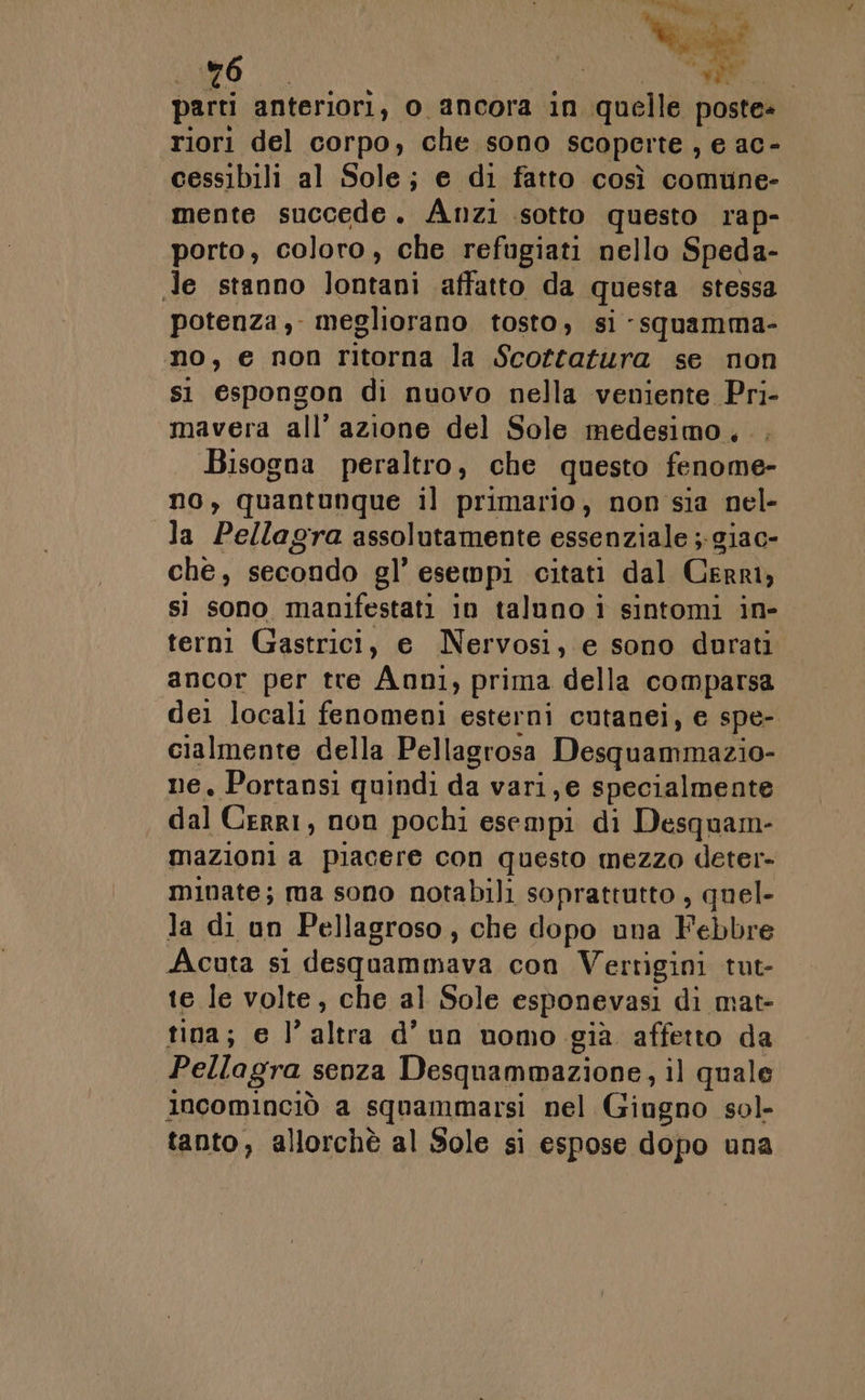 riori del corpo, che sono scoperte, e ac- cessibili al Sole; e di fatto così comune- mente succede. Anzi sotto questo rap- porto, coloro, che refugiati nello Speda- Je stanno lontani affatto da questa stessa potenza, megliorano tosto, si -squamma- no, e non ritorna la Scottatura se non si espongon di nuovo nella veniente Pri- mavera all’ azione del Sole medesimo... Bisogna peraltro, che questo fenome- no, quantunque il primario, non sia nel- la Pellagra assolutamente essenziale ;-giac- che, secondo gl’ esempi citati dal Cerri, sì sono manifestati in taluno i sintomi in- terni Gastrici, e Nervosi, e sono durati ancor per tre Anni, prima della comparsa dei locali fenomeni esterni cutanei, e spe- cialmente della Pellagrosa Desquammazio- ne. Portansi quindi da vari, e specialmente dal Cerri, non pochi esempi di Desquam- mazioni a piacere con questo mezzo deter- minate; ma sono notabili soprattutto , quel- la di un Pellagroso, che dopo una Febbre Acuta si desquammava con Vertigini tut- te le volte, che al Sole esponevasi di mat- tina; e l’altra d’un uomo già affetto da Pellagra senza Desquammazione, il quale incominciò a squammarsi nel Giugno sol- tanto, allorchè al Sole si espose dopo una