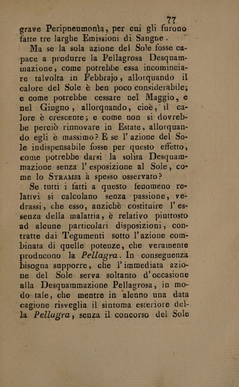 grave Peripneumonìa, per cui gli fa fatte tre larghe Emissioni di Sangue. | © Ma se la sola azione del Sole fosse ca- pace a produrre la Pellagrosa Desquam- mazione, come potrebbe essa incomincia- «re talvolta in Febbrajo allorquando il calore del Sole è ben poco considerabile; e come potrebbe. cessare nel Maggio, e nel Giugno , allorquando, cioè, il ca- lore è crescente; e come non sì dovreb- be perciò rinnovare in Estate, allorquan- do egli è massimo? E se l’ azione del So- le indispensabile fosse per questo effetto, come potrebbe: darsi ‘la solita Desquam- mazione senza l’ esposizione al Sole, co- me lo STRAMBI1 è spesso osservato? Se tutti 1 tatti a questo fenomeno re» lativi si calcolano senza passione, ve- drassi, che esso, anzichè costituire l’ es- ‘senza della malattia, è relativo piuttosto ad alcune particolari disposizioni, con- tratte dai l'egumenti sotto l’azione com- binata di quelle potenze, che veramente producono la Pellagra. In conseguenza bisogna supporre, che l’immediata azio- ne del Sole. serva soltanto d’occasione alla Desquammazione Pellagrosa, in mo- do-tale, che mentre in ‘alano una data ‘cagione risveglia il sintoma esteriore del- da Pellagra; senza il concorso del Sole