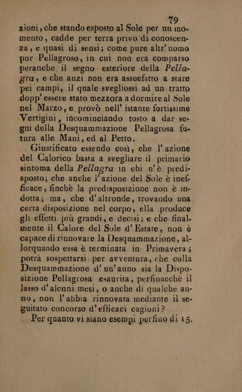 ‘zioni, che stando esposto al Sole per un ino- mento, cadde per terra privo ‘di conoscen- za, e quasi di sensi; come pure altr’ uomo pur .Pellagroso, in cui non era comparso peranche, il segno esteriore della Pel/a- gra,» e che anzi non era assuefatto a stare pel campi, il quale:svegliossi ad un.tratto dopp' essere stato mezzora a dormire al Sole nel Marzo, e. provò nell’ istante fortissime Vertigini, INcominciando tosto a dar. se- gni della Desquammazione Pellagrosa vu _ tora alle Mani, ed al Petto. Giustificato Gini così, che l’azione del Calorico basta a svegliare il. primario sintoma della Pe//agra in chi n'è. predi- sposto; che anche }’ azione del Sole è inef- ficace , finchè la predisposizione non è in- dotta; ma, che d'altronde, trovando una certa disposizione nel corpo, ella produce ghi effetti più grandi, e decisi; e che: final. mente il Galore del Sole d’ Estate, non è capace dì. rinnovare la Desquammazione, al- lorquando essa è terminata in. Primavera; potrà sospettarsi. per avventura, che colla Desquammazione d’ un'anno sia la Dispo- sizione Pellagrosa esaurita, perfinacchè il lasso d’ alcuni mesi, o anche di qualche an- no, non l'abbia rinnovata mediante il se- guitato concorso d’ efficaci cagioni? .