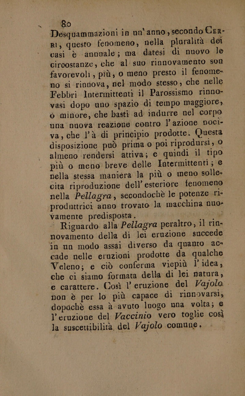 ‘80 se Desquammazioni in no'anno, secondo Uer- i, questo fenomeno, nella pluralità dei casi è ‘annuale; ma datesi di nuovo le circostanze, che al’ suo rinnovamento son favorevoli, più; o meno presto il fenome- no si riniova, nel modo stesso, che nelle Febbri lntermitteati il Parossismo rinno- vasi dopo uno spazio di tempo maggiore, ò mitiore, che basti ad indurre nel corpo una nuova reazione contro l’azione noci- va, che l’à di principio prodotte. Questa disposizione può prima o poi riprodursi, 0 almeno rendersi attiva; € quindi il tipo più o meno breve delle Intermittenti; e nella stessa maniera la più o meno solle- cita riproduzione dell’ esteriore fenomeno nella Pellagra, secondochè le potenze rl produttrici anno trovato la macchina nuo- vamente predisposta. 0 al «Riguardo alla Pellagra peraltro, il rin- novamento della di lei eruzione succede in un modo assai diverso da quanto acs cade nelle eruzioni prodotte da qualche Veleno; e ciò conferma viepiù l’idea, che ci siamo formata della di lei natura, ‘e carattere. (Josì l'eruzione del Vajolo. . non è per lo più capace di rinnovarsi, dopochè essa à-avuto luogo una volta; € l'eruzione del Vaccinio vero toglie così la suscettibilità, del Vajolo comune,