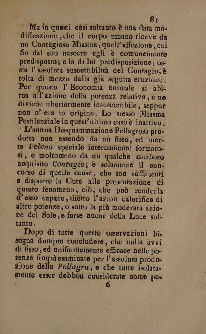 ‘ Main questi casi soltatito è una data mo- dificazione , che il corpo umano riceve da un Contagioso Miasma, quell’affezione , cui fin dal sao nascere egli è comunemente predisposto; e la di lui predisposizione, os- sia l’ assoluta suscettibilità del Contagio, è tolta di mezzo dalla già seguita eruzione. Per questo 1’ Economia animale si abi: tua all'azione della potenza relativa, è ne diviene ulreriormente insuscettibile, seppur non n'era in origine. Lo stesso Miasma Pestilenziale in quest’ultimo caso è inattivo . | L’annna Desquammazione Pellagrosa pro- dotta non essendo da un fisso, ed iner: te Veleno speciale internamente formato- si, e moltomeno da tin qualche morbosa acquisito Contagio; è solamenté il con- corso di quelle cause, che sorì sufficienti e disporre la Cute alla presentazione di questo fenotnenv , ciò; che può renderla U’ esso capace, diétto l’azion calorifica di altre potenze; o sotto la più moderata azio= ne del Sole,e forse aucor della Luce sol» tanto. | | Dopo di tntte queste osservazioni bi. sogna dunque concludere, che nulla avvi di fisso, ed uniformemente efficace hélle po» tenze finquì esamiuate per l'assoluta produ» zione della Pellagra, e che tutte isolata» mente esser debbon considerate come pos