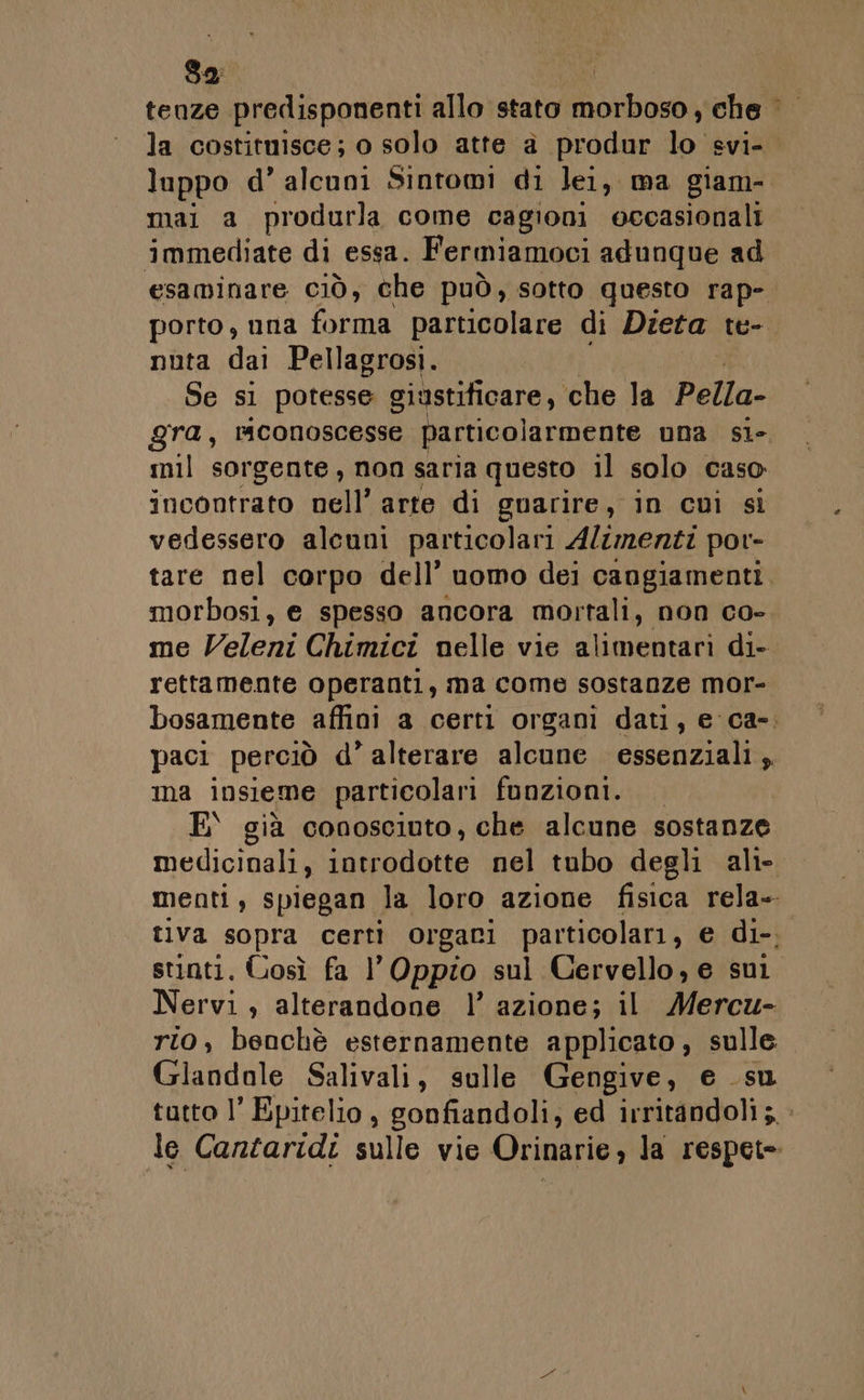32: | tenze predisponenti allo stato Hanoi che la costituisce; o solo atte a produr 5 svi- luppo d’ alcuni Sintomi di lei, ma giam- mai a produrla come cagioni occasionali immediate di essa. Fermiamoci adunque ad esaminare. CIÒ, che può, sotto questo rap-. porto, una forma particolare di Dieta te-. nuta dai Pellagrosi. Se si potesse giustificare, che la Pella- gra, rmconoscesse particolarmente una sile mil sorgente, non saria questo il solo caso incontrato nell’ arte di guarire, in cui si vedessero alcuni particolari Alzmenti por- tare nel corpo dell’ uomo dei cangiamenti. morbosi, e spesso ancora mortali, non Co- me Veleni Chimici nelle vie alimentari di- rettamente operanti, ma come sostanze mor- bosamente affini a certi organi dati, e ca-. paci perciò d’ alterare alcune essenziali, ma insieme particolari funzioni. E\ già conosciuto, che alcune sostanze medicinali, introdotte nel tubo degli ali- menti, spiegan la loro azione fisica rela- tiva sopra certi orgari particolari, e di-, stinti. Gosì fa l’Oppio sul Cervello, e su Nervi , alterandone 1’ azione; il Mercu- rto, benchè esternamente applicato, sulle Lidl Salivali, sulle Gengive, e su tutto l’ Epitelio, gonfiandoli, ed irritandoli 5.» le Cantaridi sulle vie Orinarie, la respet=