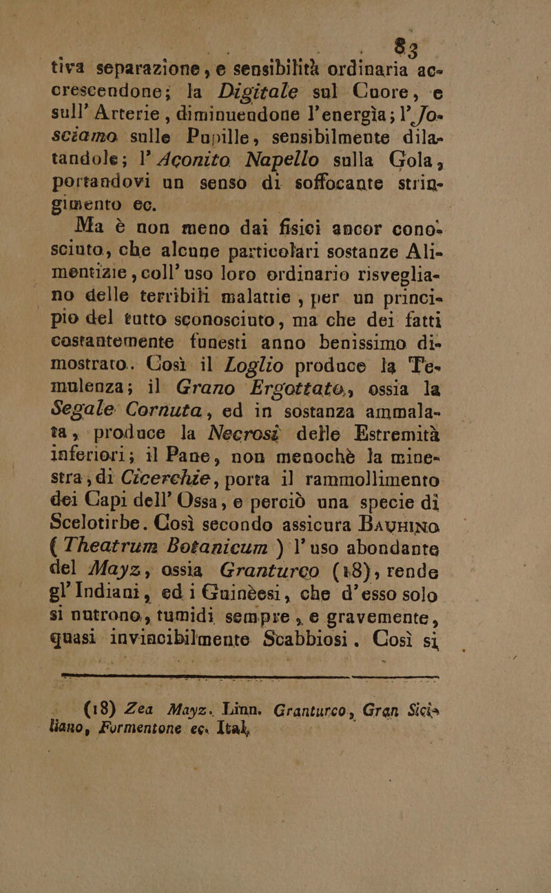| tiva separazione, e sensibilità ordinaria ac- crescendone; la Digitale sul Cuore, e sull’ Arterie, diminuendone l’energìa; 1°_/o- sciamo sulle Pupille, sensibilmente dila- tandole; 1’ Acorito Napello sulla Gola, pertandovi un senso di soffocante strin- gimento ec. | Ma è non meno dai fisici ancor cono» sciuto, che alcune particolari sostanze Ali- mentizie , coll’ uso loro erdinario risveglia- no delle terribili malattie , per un princi» | pio del tutto sconosciuto, ma che dei fatti costantemente funesti anno benissimo di» mostrato. Così il Zoglio produce la Te. mulenza; il Grazo Ergottato, ossia la Segale Cornuta, ed in sostanza ammala- ta, produce la Necrosî delle Estremità inferiori; il Pane, non menochè la mine- stra, di Cicerchie, porta il rammollimento: dei Capi dell’ Ossa; e perciò una specie di Scelotirbe. Così secondo assicura BavHINO ( Theatrum Botanicum ) l’uso abondante del ayz, ossia Granturco (+8), rende gl’Indiani, edi Guinèesi, che d’esso solo sì nutrono, tumidi sempre , e gravemente, quasi inviacibilmente Scabbiosi. Così si (18) Zea Mayz. Linn. Granturco, Gran Sicia | liano, Formentone ec. Ital,