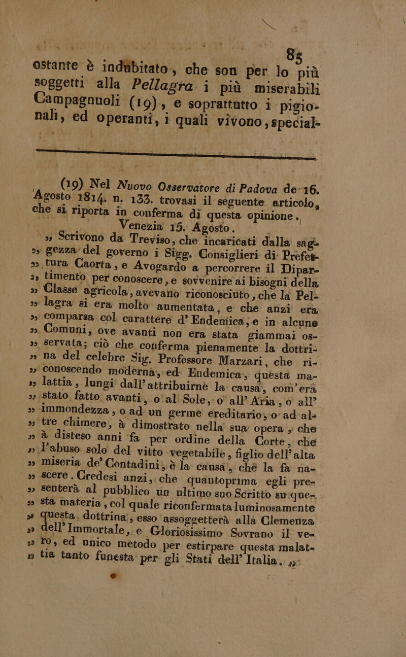 Sn ostante è indubitato., che son per lo più soggetti alla Pellagra i più miserabili Campagnuoli (19), e soprattutto i pigio- nali, ed Operanti, i quali vivono ;, special» (19) Nel Nuovo Osservatore di Padova de-16,. Agosto 1814 n. 133. trovasi il seguente articolo, che si riporta in conferma di questa opinione . Mutti DI Venezia 15. Agosto. 33 Scrivono da Treviso, che incaricati dalla sagi&gt; ss gezza' del governo i Sieg. Consiglieri di: Prefek so .tura Caorta, e Avogardo a percorrere il Dipar- a, timento per conoscere, e sovvenire ai bisogni della » Classe agricola, avevano riconosciuto , che la Pel- sy lara si era molto aumentata, e che anzi era 3, comparsa. col. carattere d? Endemica;e in alcune 33, Comuni, ove avanti non era stata giammai os- 33 Servata; ciò che conferma pienamente la dottri- ss na del celebre Sig. Professore Marzari, che ri- 3» conoscendo moderna, ed- Endemica, questa ma- »» lattia, lungi dall’attribuirne la- causa’, com’ erà, 22 ;Stato fatto avanti, o‘al Sole, o all’ Aîria ,0 all &gt;» -immondezza , o ad: un germe ereditario, 0‘ad'al+ ss tre chimere, è dimostrato nella sua: opera , che 7» &amp;® disteso anni ‘fa per ordine della Corte, che » l'abuso solo del vitto vegetabile , figlio dell’alta 3 miseria de’ Contadini; è la causa‘, ché la fa na- s scere. Credesi anzi,. che quantoprima egli pre- » senterà al pubblico un ultimo suo Scritto su:que-, so Sta materia, col quale riconfermataluminosamente 3° Questa, dottrina!, esso ‘assogoettetà alla Clemenza »» dell’Immortale, e Gloriosissimo Sovrano il ve 2» fo, ed unico método .per estirpare questa malat- n tia tanto funesta per gli Stati dell’ Italia,. 235 e NI