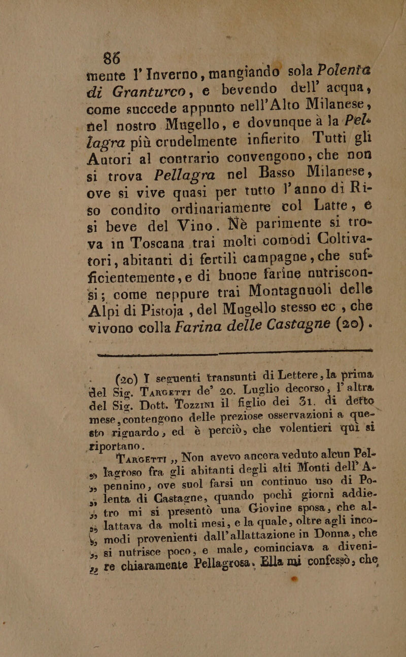 mente l’ Inverno, mangiando sola Polenta di Granturco, e bevendo dell’ acqua, come succede appunto nell'Alto Milanese, sel nostro Mugello, e dovunque è la Pel: lagra più crudelmente infierito. Tutti gli Aatori al contrario convengono, che non. si trova Pellagra nel Basso Milanese, ove si vive quasi per tutto l’anno di Ri- so condito ordinariamente col Latte, € si beve del Vino. Nè parimente si tro- va in Toscana trai molti comodi Coltiva- tori, abitanti di fertili campagne ; che suf= ficientemente, e di buone farine nutriscon- si; come neppure trai Montagnuoli delle Alpi di Pistoja , del Mugello stesso ec. , che vivono colla Farina delle Castagne (20) . «+ (20) Y seguenti transunti di Lettere, la prima del Sis. Tarcerri de’ 20. Luglio decorso; l° altra del Sie. Dott. Tozzini il figlio dei 31. di detto mese, contengono delle preziose osservazioni a que-° sto risnardo, ed è petciò, che volentieri qui si riportano . o , ‘ tTargerm,, Non avevo ancora veduto alcun Pel- +» lastoso fra gli abitanti degli alti Monti dell’ A- ss pennino, ove suol farsi un continuo uso di Po- 5; lenta di Castagne, quando pochi giorni addie- ;, tro mi si presentò una Giovine sposa, che al- . lattava da molti mesi, e la quale, oltre agli inco- modi provenienti dall’allattazione in Donna, che ‘is, gi nutrisce poco, © male, cominciava a diveni- », re chiaramente Pellagrosa. Ella mi confessò, che Di