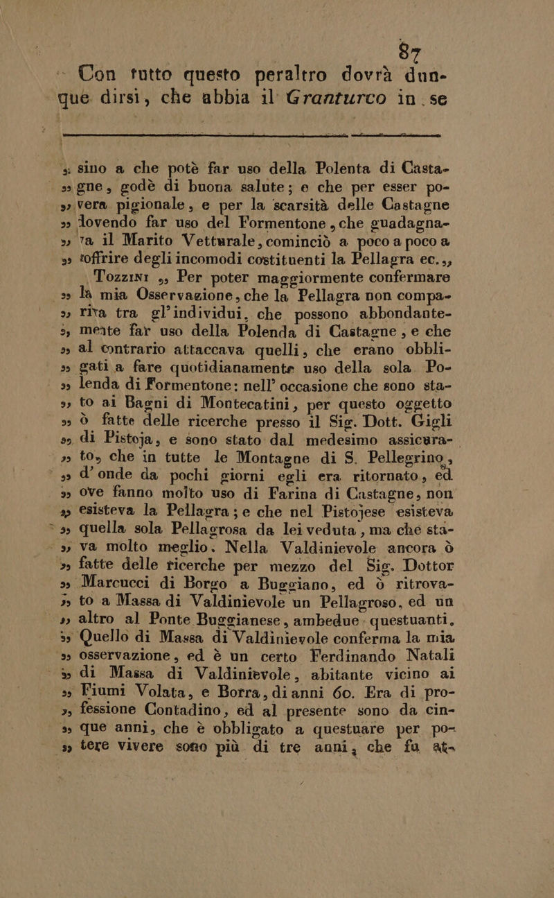 Con tutto questo peraltro dovrà dun- ta il Marito Vetturale, cominciò a poco a poco a ‘offrire degli incomodi costituenti la Pellagra ec.,, Tozzini ,, Per poter maggiormente confermare la mia Osservazione, che la Pellagra non compa- rita tra gl’individui, che possono abbondante- mente far uso della Polenda di Castagne, e che al contrario attaccava quelli, che erano obbli- lenda di Formentone: nell’ occasione che sono sta- to ai Bagni di Montecatini, per questo oggetto ò fatte delle ricerche presso il Sig. Dott. Gigli di Pistoja, e sono stato dal medesimo assicura-. to, che in tutte le Montagne di S. Pellegrino, d’ onde da pochi giorni egli era ritornato, ed. ove fanno molto uso di Farina di Castagne, non esisteva la Pellagra; e che nel Pistojese esisteva quella sola Pellacrosa da leiveduta , ma che sta- va molto meglio. Nella Valdinievole ancora ò fatte delle ricerche per mezzo del Sig. Dottor to a Massa di Valdinievole un Pellagroso, ed un altro al Ponte Buggianese, ambedue. questuanti, osservazione, ed è un certo Ferdinando Natali di Massa di Valdinievole, abitante vicino ai que anni, che è obbligato a questuare per po- tere Vivere sotto più. di tre anni, che fu at-
