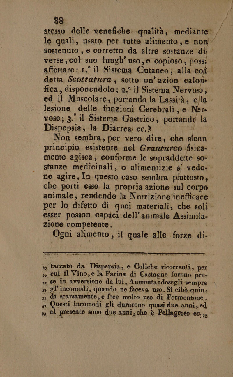 stesso «delle venefiche: qualità, mediante: le quali, usato. per tutto alimento, e non Sostenuto , € corretto da altre sostanze ‘dii verse, col suo lungh’ uso, e copioso, poss affettare: 1,° 1 Sistema Gutaneo;.alla co detta. Scottatura , sotto un’ azion ealofi» fica, disponendolo; 2,° il Sistema Nervos; ed il Muscolare, portando la Lassità, ella - lesione delle. fanzioni Cerebrali, e Ner- vose; 3. il Sistema Gastrico , portandd la Dispepsia, la Diarrea: ec.2 pont Non sembra, per vero dire, che alcon principio esistente. nel Granzurco fisica- mente agisca, conforme le sopraddette so- stanze medicinali, o alimentizie si vedo- no agire, In. questo caso sembra piuttosto, che porti esso la propria azione sul corpo animale, rendendo la Notrizione'inefficace per lo difetto di quei materiali, che soli &gt; esser posson capaci dell’ animale Assimila» zione competente, DR II Ogni alimento, il quale alle forze di- »y taccato. da Dispepsia, e Coliche ricorrenti, per ss, cui il Vino,e la Farina di Castagne furono pre- s, se in avversione da lui, Aumentandosegli sempre » el’incomodi', quando ne faceva uso. Si cibò.quin- ss di scarsamente, e fece molto uso di Formentone . so Questi incomodi gli durarono quasi due anni, ed | &gt;, al presente sono due auni,che è Pellagroso ec.,s &gt;