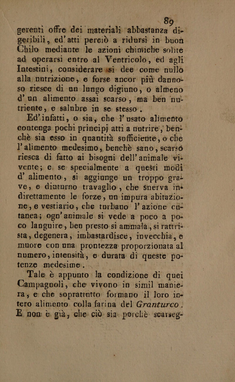 serenti offre dei materiali Maida die geribili, ed’ atti perciò a ridursì in buon Chilo. mediante le azioni chintiche solite. ad operarsi entro al Ventricolo, ‘ed agli Intestini, considerare si. dee » come nullo alla:nutrizione, e forse ancor più danno» so r1esce di un lungo digiuno, o almeno d'un alimento. assai scarso, ‘ma ben nu triente ,. e salnbre in se: stesso”. Ed’ infatti, o sia; chel’ usato alimento - contenga pochi principj atti a nutrire, beni. chè sia esso in quantità sufficiente, o che l'alimento. medesimo, benchè sano, scarso. riesca di fatto ai bisopisi dell’ animale ‘vi- vente; e, se. specialmente a questi modi d' alimento., sì aggiunge un troppo gra: ve, e diampnò. travaglio , che snerva iné. direttamente le forze, un impura abitazio- ne, e vestiario, che torbano l’azione cu tanea; 0gn animale. si vede'‘a poco a po- co languire » ben presto:sì ammala, si rattri*- sta, degenera, imbastardiscé, invecchia’, e muore con Dna, prontezza proporzionata fe numero, Intensità, e durata di queste’ po- tenze medesime. Tale è appunto la condizione di quei Campagnoli, che vivono in simil manie: ra; e che soprattutto: formano il loro in- tero alimento. colla farina del Granturco . E. non è già, che: ciò: sia perchè ‘scarseg-