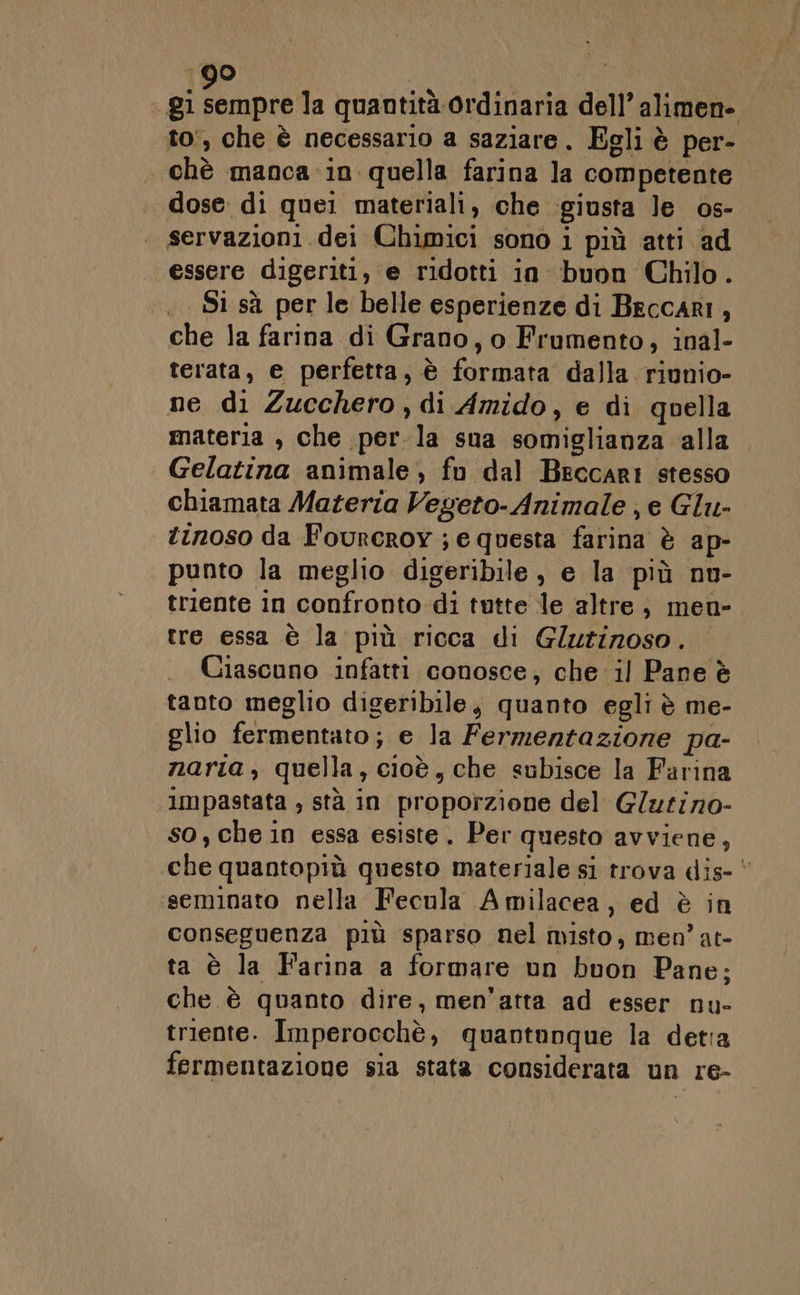 gl ta quantità ordinaria dell’ alimen- to', che è necessario a saziare. Egli è per- chè manca in quella farina la competente dose di quei materiali, che giusta le os- . servazioni dei Chimici sono i più atti ad essere digeriti, e ridotti in buon Chilo. Si sà per le belle esperienze di Beccari, che la farina di Grano, o Frumento, inal- terata, e perfetta, è formata dalla riunio- ne di Zucchero, di Amido, e di quella materia , che perla sua somiglianza alla | Gelatina animale, fn dal Beccari stesso chiamata Materia Vegeto- Animale ; e Glu- tinoso da Fourcroy ; e questa farina è ap- punto la meglio digeribile, e la più nu- triente in confronto di tutte le altre; men- tre essa è la più ricca di Glutinoso. . Ciascuno infatti conosce, che il Pane è tanto meglio digeribile, quanto egli è me- glio fermentato; e la Fermentazione pa- narta, quella, cioè, che subisce la Farina impastata , stà in proporzione del G/utino- so, che in essa esiste. Per questo avviene, che quantopiù questo materiale si trova dis-* seminato nella Fecula Amilacea, ed è in conseguenza più sparso nel misto, men’ at- ta è la Farina a formare un buon Pane; che è quanto dire, men'atta ad esser nu- triente. Imperocchè, quantunque la detia fermentazione sia stata considerata un re-