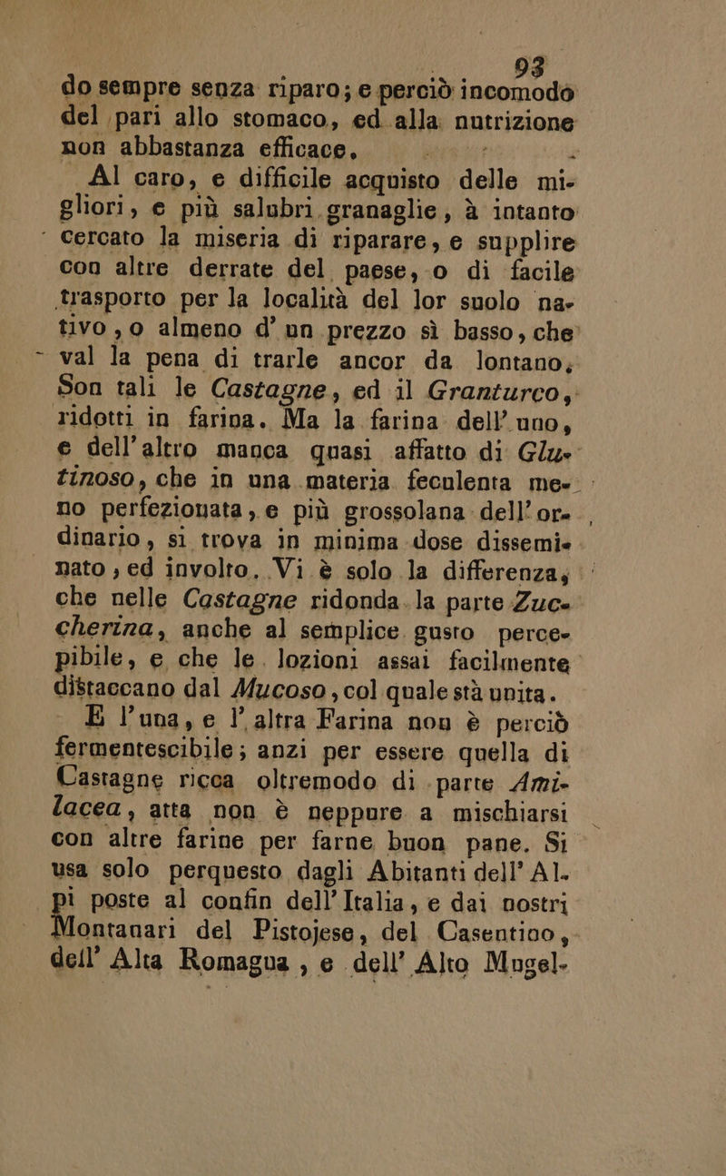 do sempre senza riparo; e perciò Ma E del pari allo stomaco, ed alla: nutrizione non abbastanza efficace, urne è Al caro, e difficile acquisto delle mi- gliori, e più salubri granaglie; à intanto ‘ cercato la miseria di riparare, e supplire con altre derrate del paese, o di facile trasporto per la località del lor suolo na- tivo, 0 almeno d’ un prezzo sì basso, che val la pena di trarle ancor da lontano; Son tali le Castagne, ed il Granturco, ridotti in farina. Ma la farina dell’ uno, e dell'altro manca quasi affatto di Glu» tinoso, che in una materia feculenta me- no perfezionata ,, e più grossolana dell’or- dinario, si trova in minima dose dissemi» nato ; ed involto. Vi è solo la differenza,‘ che nelle Castagne ridonda.la parte Zuc- cherina, anche al semplice. gusto perce» pibile, e che le. lozioni assai facilmente distaccano dal Mucoso , col quale stà unita. È luna, e l’altra Farina nou è perciò fermentescibile; anzi per essere quella di Castagne ricca oltremodo di parte Ami- lacea, atta non è neppure a mischiarsi con altre farine per farne buon pane. Si usa solo perquesto dagli Abitanti dell’ Al. ì poste al confin dell’Italia, e dai nostri. Montanari del Pistojese, del Casentino,- dell'Alta Romagua , e dell’ Alto Mugel-