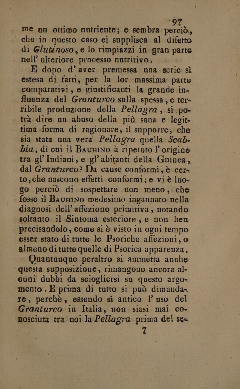 ‘ che in questo caso el supplisca al difetto di Glutinoso, e lo rimpiazzi in -gran parte nell’ ulteriore processo nutritivo. E dopo d’aver premessa una serie sì estesa di fatti, per la lor massima parte comparativi, e ginstificanti la grande in- fluenza del Granturco sulla spessa, e ter- ribile produzione della Pellagra , sì.po- trà dire. un abuso della più sana e legit- tima forma di ragionare, il supporre, che sia stata una vera Pellagra quella Scab- bia, di cui 1] BAuHINO è ripetuto l'origine tra al’ Indiani, e gl’ abitanti della. Guinea Di dal Grarturco? Da cause conformi, è cer to,che nascono effetti conformi; e vi è luo- go perciò di sospettare non meno, che fosse 11 BauHINo medesimo ingannato nella diagnosi dell’ affezione primitiva, notando soltanto. il Sintoma esteriore , e non ben precisandolo, come si è visto in ogni tempo esser stato di tutte le Psoriche affezioni: a) almeno ditutte quelle di Psorica apparenza. ‘ Quantunque peraltro sì ammetta anche questa supposizione, rimangono ancora al- cuni dubbi da sciogliersi su questo argo» mento . È prima di tutto si può dimanda= Te, perchè, essendo sì antico l’ uso dell Granturco in Italia, non siasi mai co» nosciuta tra noi la Pellagra prima del sqa 7