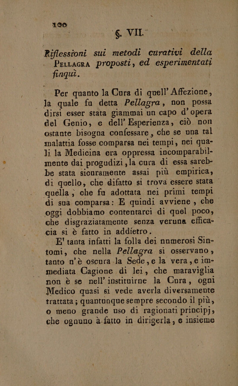 “ 100 I Riflessioni sui metodi curativi della PerLacra proposti, ed esperimentati finqui. Per quanto la Cura di quell’ Affezione, la quale fu detta Pe/lagra, non possa dirsi esser stata giammai un capo d’ opera del Genio, e dell’ Esperienza, ciò. non ostante bisogna confessare, che se una tal malattia fosse comparsa nei tempi, nei qua- li la Medicina era oppressa incomparabil- mente dai progudizi,la cura di essa sareb- be stata sicuramente assai più empirica, di quello, che difatto si trova essere stata quella ; che fu adottata nei primi tempi di sua comparsa: E quindi avviene , che. oggi dobbiamo contentarci di quel poco, | che disgraziatamente senza veruna eflica- «cia si è fatto in addietro. I — E' tanta infatti la folla dei numerosi Sin- | tomi, che nella Pellagra si osservano, tanto n'è oscura.la Sede,e la vera, e 1m- “mediata Cagione di lei, che maraviglia non è se nell’instituirne la Cora, ogni Medico quasi si vede averla diversamente trattata; quantunque sempre secondo il più, o meno grande uso di ragionati princip),