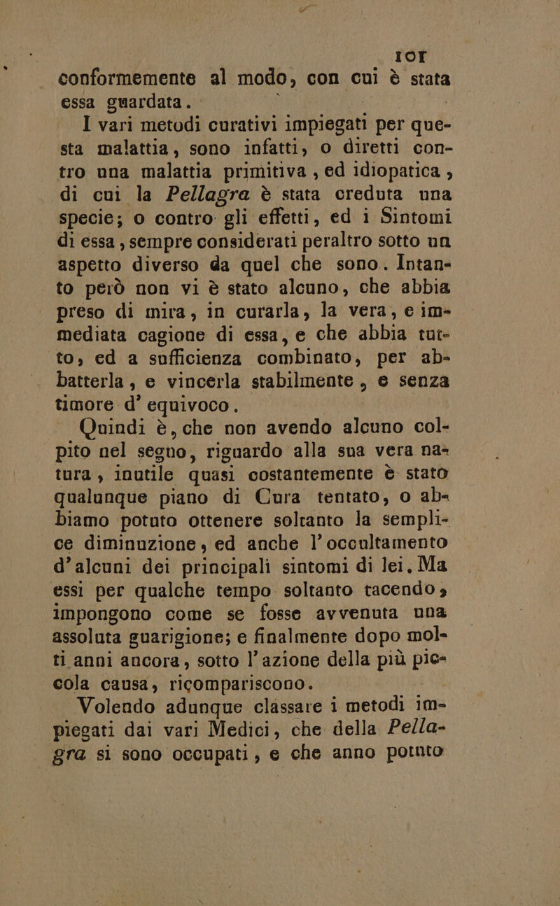 I IOI conformemente al modo , con cui è stata essa guardata... | I vari metodi curativi impiegati per que- sta malattia, sono infatti, o diretti con- tro una malattia primitiva , ed idiopatica , di cui la Pellagra è stata creduta una specie; o contro: gli effetti, ed i Sintomi di essa , sempre considerati peraltro sotto un aspetto diverso da quel che sono. Intan- to però non vi è stato alcuno, che abbia preso di mira, in curarla, la vera, e im- mediata cagione di essa, e che abbia tut- to, ed a sufficienza combinato, per ab- batterla , e vincerla stabilmente, e senza timore d° equivoco . Quindi è, che non avendo gleba col- | pito nel segno, riguardo alla sua vera na- tura , inutile quasi costantemente è stato qualunque piano di Cura tentato, o ab- biamo potuto ottenere soltanto la sempli- ce diminuzione, ed anche l’ occultamento d’alcuni dei principali sintomi di lei, Ma essi per qualche tempo soltanto tacendo 3 impongono come se fosse avvenuta una assoluta guarigione; e finalmente dopo mol- ri anni ancora sotto l’azione della più ie cola causa, ricompariscono. Volendo adunque classare i metodi im- piegati dai vari Medici, che della Pella- gra si sono occupati è € da anno pornto