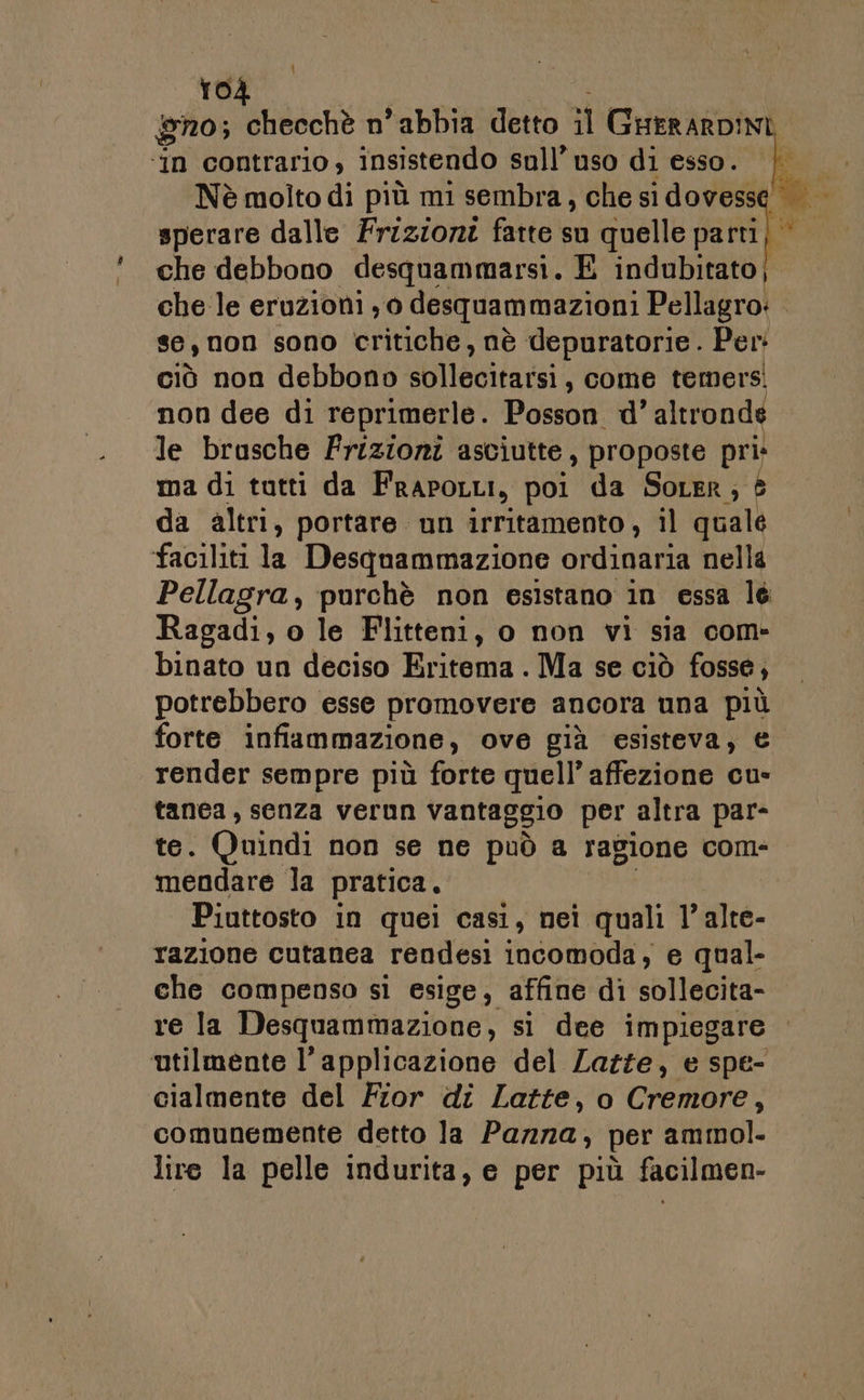 gno; checchè n ‘abbia detto il GuerARDINI ‘in contrario, insistendo sull’uso di esso. | Nè molto di più mi sembra, che si dovesse sperare dalle Frizioni fatte su quelle parti} che debbono desquammarsi. E indubitato). che le eruzioni; 0 desquammazioni Pellagro: . se, non sono critiche, nè depuratorie . Per: ciò non debbono sian , come temers! non dee di reprimerle. Posson d’altrondé le brusche Frizioni asciutte, proposte pri» ma di tutti da FRAPOLLI, poi da Soter; da altri, portare un irritamento, il quale faciliti la Desqnammazione ordinaria nella Pellagra, purchè non esistano in essa lé Ragadi, o le Flitteni, o non vi sia com- binato un deciso Eritema . Ma se ciò fosse, potrebbero esse promovere ancora una più forte infiammazione, ove già esisteva, € render sempre più forte quell’ affezione cu- tanea, senza verun vantaggio per altra par- te. Quindi non se ne può a ragione com- mendare la pratica. | Piuttosto in quei casi, nei quali l’alte- razione cutanea rendesi incomoda, e qual- che compenso sì esige, affine di sollecita- re la Desquammazione, si dee impiegare ‘utilmente l'applicazione del Lazze, e spe- cialmente del Fior di Latte, o Cremore, comunemente detto la Pazza, per ammol. lire la pelle indurita, e per più facilmen-