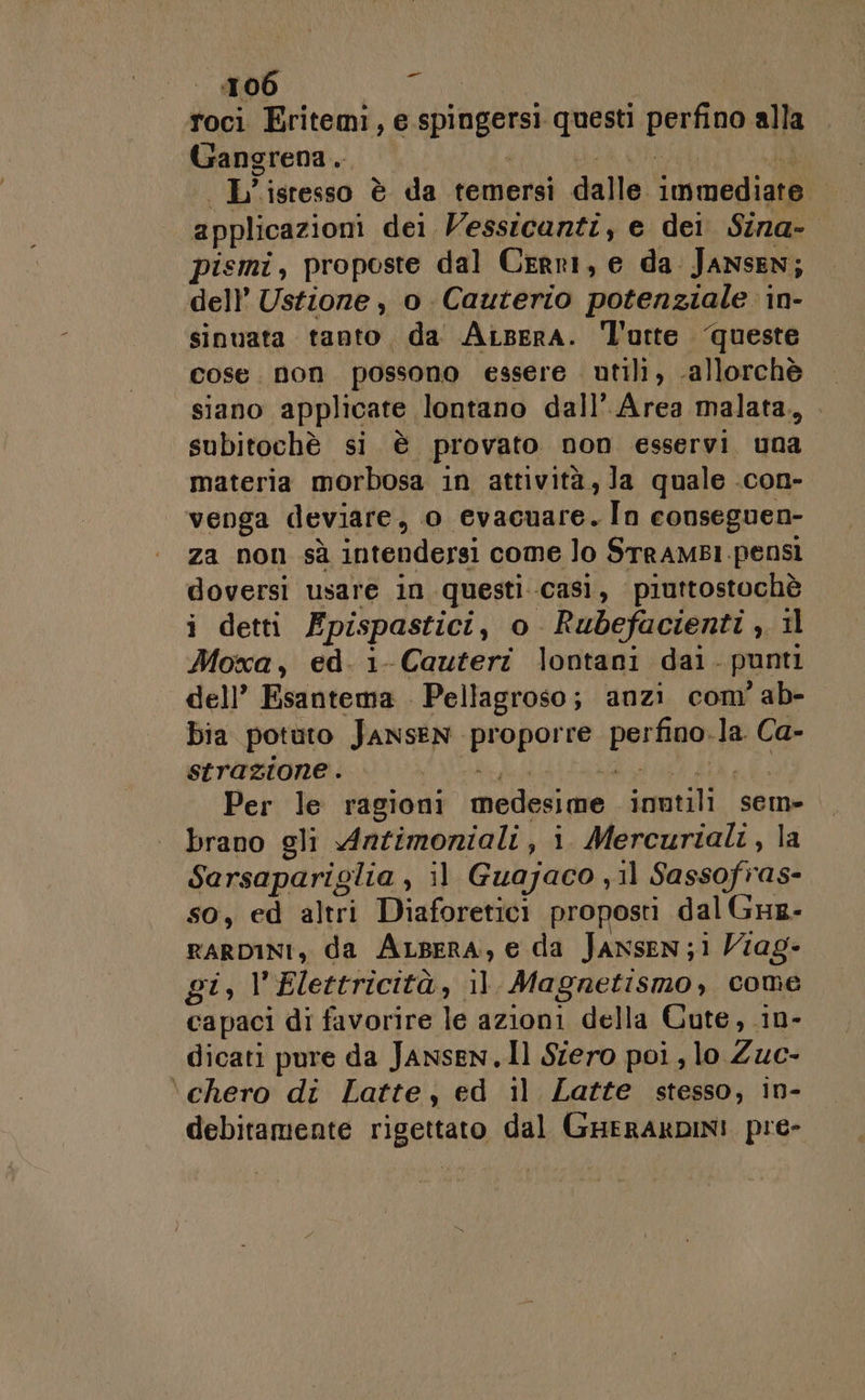 Pai roci Eritemi, e REERORE questi perfino alla Gangrena.. Wa isresso è da temersi dalle i imfedigià applicazioni dei. Vessicanti, e dei Sina-- pismi, proposte dal Cerri, e da Jansen; dell’ Ustiore , o Cauterio potenziale in- sinuata tanto, da Aisera. l'urte. queste cose. non. possono essere utili, allorchè siano applicate, lontano dall’ Area malata., subitochè si è provato non esservi. una materia morbosa in attività,Ja quale .con- venga deviare, o evacuare. In conseguen- za non sà intendersi come lo SrrAMBI pensi doversi usare in questi..casi, piuttostochè i detti Epispastici , o Rubefacienti , 11 Moxa, ed. 1- Cauteri lontani dal. punti dell’ Esantema . Pellagroso; anzi com’ ab- bia potuto JANSEN LARE perago la Ca- strazione . | Per le ragioni miededi pe. sona! sem» brano gli Antimoniali, i. Mercuriali, la Sarsapariglia , 3] Guajaco ; il Sassofras- so, ed altri Diaforetici proposti dal GHz- raRDINI, da ALsera, e da Jansen; i Viag- pi; Elettricità, il Magnetismo , come capaci di favorire le azioni della Cute, in- dicati pure da Jansen.Il Siero poi, lo Zuc- \chero di Latte, ed il Latte stesso, in- debitamente rigettato dal GHeRAKDIN! pre-