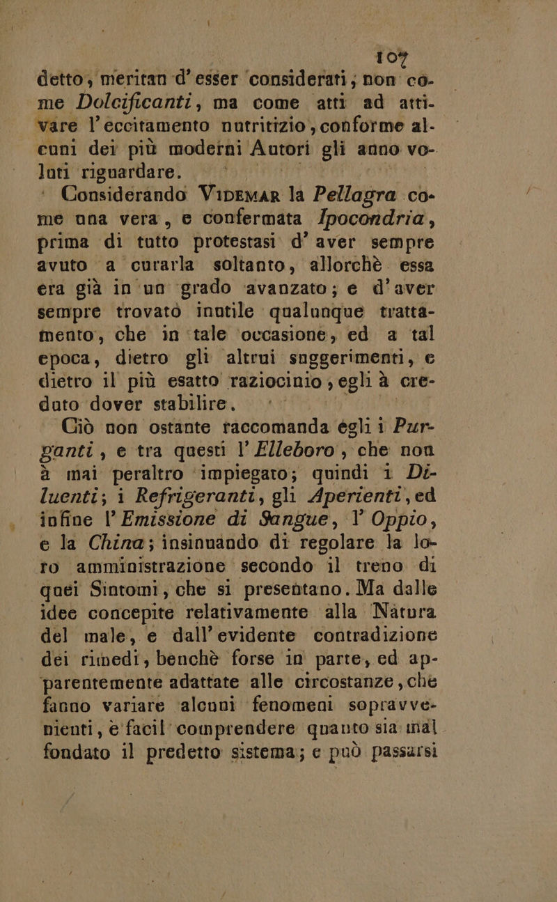 detto, meritan d’ esser ‘considerati; Pitt me Dolcificanti, ma come atti ad atti- vare l’eccitamento nutritizio , conforme al- cuni dei più moderni ‘Autott gli anno vo- lati riguardare. Considerando Viana la PisSpia CO» me una vera, e confermata /pocondria, prima di tatto protestasi. d’ aver sempre avuto a curarla soltanto, allorchè essa era già in'un grado ‘avanzato; e d'aver sempre trovatò inutile qualunque tratta- inento, che in ‘tale ‘occasione, ed a tal epoca, dietro gli altrui suggerimenti, © dietro il più esatto Taziocinio ; egli è a cre- duto ‘dover stabilire. Giò non ostante raccomanda égli 1 Pur- ganti , e tra questi l' Elleboro , che non à mal peraltro impiegato; quindi 1 Di- luenti; i Refrigeranti, gli Aperienti, ed infine l' Emissione di Sangue, l Oppio, e la China; insinuando di regolare la lo- i amministrazione secondo il treno di quei Sintomi, che si presentano. Ma dalle idee concepite relativamente alla Natura del male, e dall’ evidente contradizione dei fibedi; benchè forse in parte, ed ap- parentemente adattate alle circostanze, che fanno variare ‘alcuni fenomeni sopravve- nienti, è facil comprendere quanto sia mal. fondato il predetto sistema; c può passursi