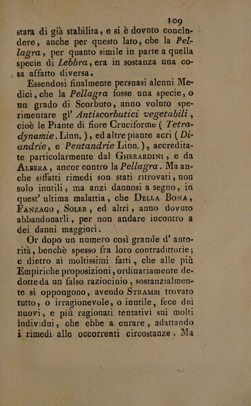 e | 10 stata di già stabilita, e si è dovnto concla- dere; anche per questo lato, che la Pe/- specie di Lebbra, era in sostanza una co- Essendosi finalmente persuasi alcuni Me- dici, che la Pellagra fosse una specie, o un grado di Scorbuto, anno voluto spe- rimentare gl’ Anziscorbutici vegetabili, cioè le Piante di fiore Cruciforme ( Tetra- dynamie . Linn, ), ed altre piante acri ( Di- andrie, e Pentandrie Linn.), accredita- te particolarmente dal GHERARDINI , e da ALsERA, ancor contro la Pellagra. Ma an- che siffatti rimedi son stati ritrovati, non solo inutili, ma anzi dannosi a segno, in quest’ ultima malattia, che DeLLa Bona, Fawzaco , SoLER, ed altri, anno dovuto abbandonarli, per non andare incontro a dei danni maggiori. | | Or dopo un numero così grande d’ anto- rità, benchè spesso fra loro contradittorie; e dietro ai moltissimi fatti, che alle più Empiriche proposizioni, ordinariamente de- dotte da un falso raziocinio , sostanzialmen- te si oppongono, avendo STRAMBI trovato tutto, o irragionevole, o inutile, fece dei nuovi, € più ragionati tentativi sui molti individui, che ebbe a curare, adattando i rimedi alle occorrenti circostanze . ila