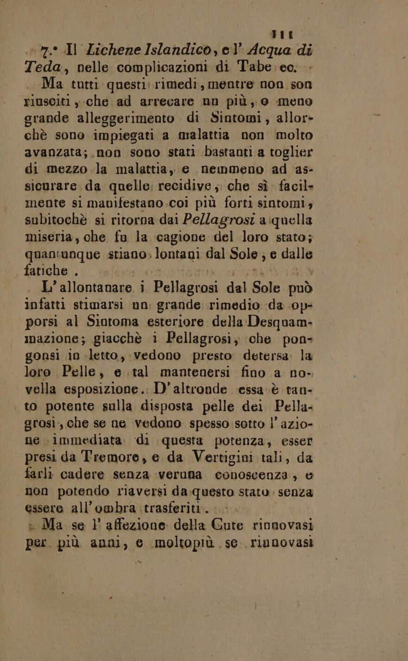 «d it Teda, nelle complicazioni di T'abe. eo. Ma tutti questi. rimedi, mentre non son riusciti , che ad arrecare nn più, o meno grande alleggerimento di Sintomi, allor» chè sono impiegati a malattia non molto avanzata; non sono stati bastanti a toglier di mezzo la malattia, e nemmeno ad as- siourare da quelle; recidive ;. che sì facil mente si mavifestano.coi più forti sintomi; subitochè si ritorna dai Pellagrosi a:quella miseria, che fu la cagione del loro stato; quaniunque stiano» lontani dal Sole; e dalla fatiche , | L’ Uluniiana i (Rolli dai Sole può infatti stimarsi un: grande rimedio da .0p- porsi al Siotoma esteriore della Desquam- imazione; giacchè i Pellagrosi; ‘che pon- gonsi 10 -letto, vedono presto: detersa: la loro Pelle, e .tal mantenersi fino a no- vella esposizione. D'altronde ‘essa è tan- grosì,, che se ne vedono spesso sotto l’ azio- ne immediata. di questa potenza, esser presi da Tremore, e da Vertigini tali, da farli cadere senza veruna conoscenza, è non potendo riaversi da.questo stato. senza essere all'ombra trasferiti. » Ma se 1° affezione della Gute rinnovasi per. più anni, e imoltopiù se. riunovasi un