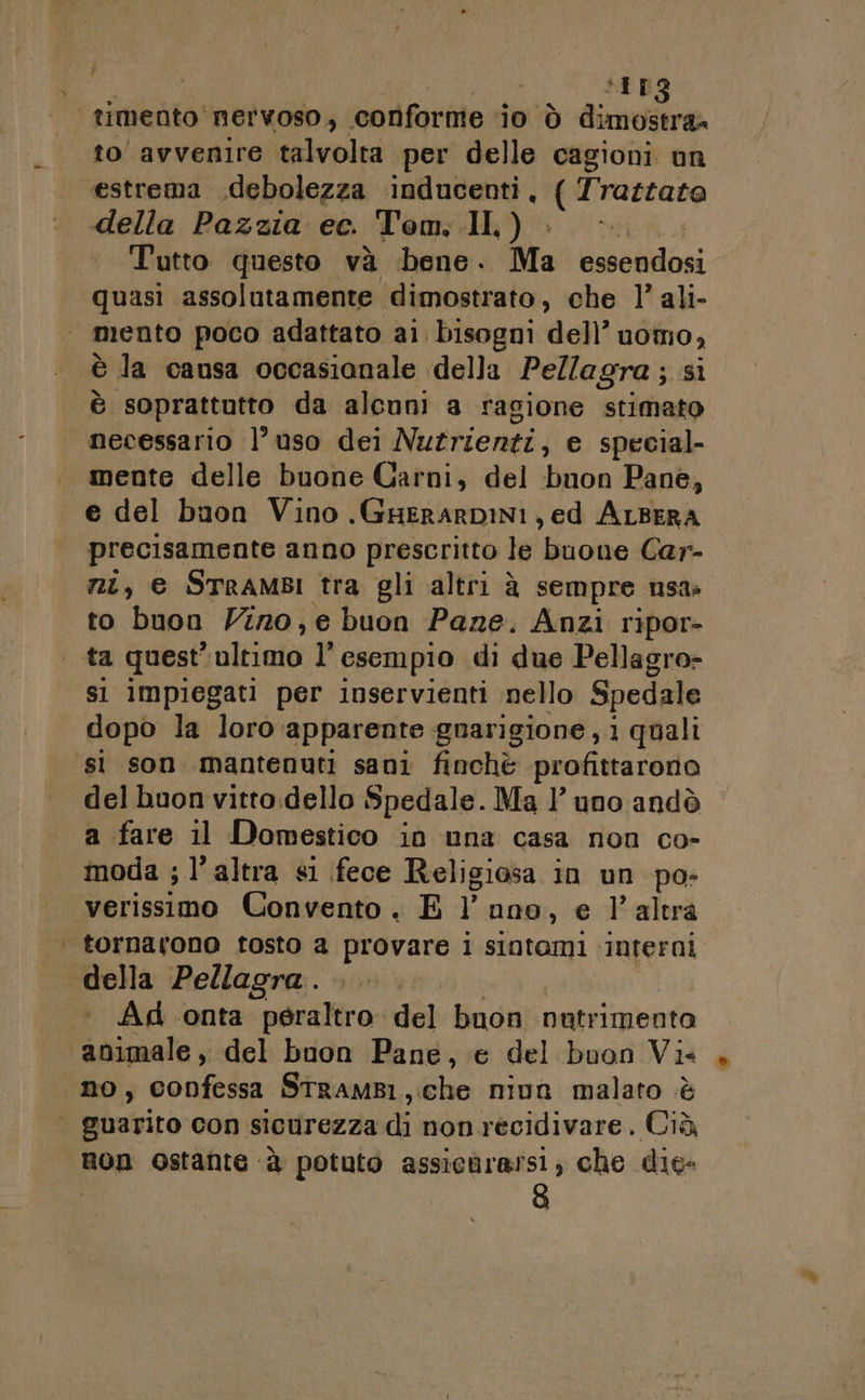 pi EL timento'nervoso, conforme 10 Ò Pan A Visoarvenliamalvolt per delle cagioni un estrema .debolezza inducenti, ( Trastato della Pazzia ec. Tom. .II,) i Tutto questo và bene. Ma essendosi quasi assolutamente dimostrato, che l’ ali- mento poco adattato ai. bisogni del’ uomo, è la causa occasianale della Pellagra ; sì è “soprattutto da alcuni a ragione stimato necessario l’uso dei Nutrienti, e special. . mente delle buone Carni, del bnon Pane, e del buon Vino . GHERARDINI , ed ALBERA precisamente anno prescritto le buone Car- ni, € STRAMBI tra gli altri à sempre usa» to buon Vir0, e buon Pane. Anzi ripor- ta quest” ultimo 1° esempio di due Pellagro- si impiegati per inservienti nello Spedale dopo la loro apparente guarigione, i quali ‘sì son mantenuti sani finchè profittarono del buon vitto.dello Spedale. Ma 1’ uno andò a fare il Domestico in una casa non co- moda ; l’altra si fece Religiosa in un po- verissimo Convento . E 1 nno, e l’altra | tornarono tosto a provare l sintami ‘interni della Pellagra . dl Ad onta peraltro del buon nutrimenta animale, del buon Pane, e del buon Vis no, confessa StramB1, che nivn malato è | guarito con. sicurezza di non recidivare. Cià non ostante ‘è potuto assichrersi, che die- o)