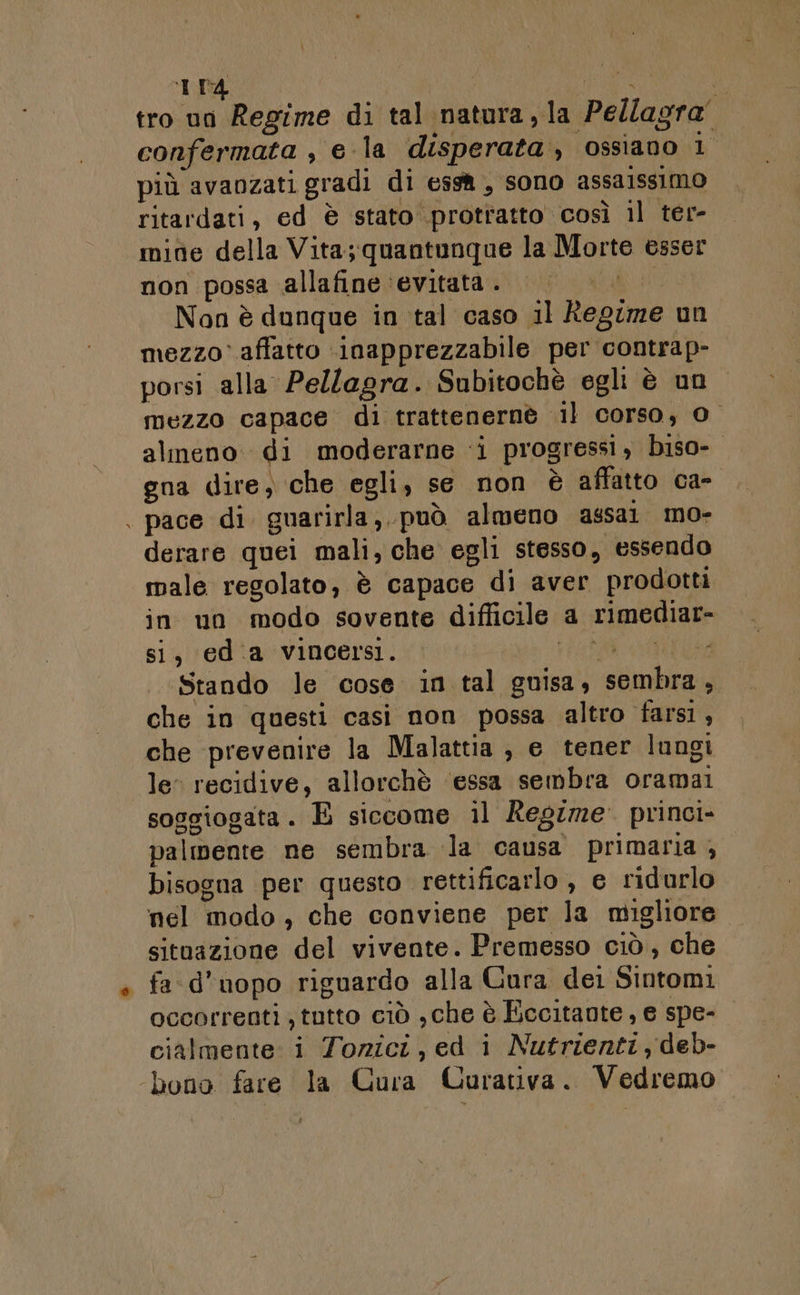 tro un Regime di tal natura, la Pellagra” confermata , e la disperata, ossiano 1° più avanzati gradi di essà, sono assalssimo ritardati, ed è stato protratto così il ter- mite della Vita; quantunque la Morte esser non possa allafine ‘evitata. Non è dunque in tal caso il Regime un mezzo: affatto inapprezzabile per contrap- porsi alla Pellagra. Subitochè egli è un. mezzo capace di trattenernè il corso, 0 almeno di moderarne ‘i progressi, biso- gna dire, che egli, se non è affatto ca- | pace di. guarirla, può almeno assai mo- derare quei mali, che egli stesso, essendo male regolato, è capace di aver prodotti in un modo sovente difficile a rimediar- si, edia vincersi. PERO REREE Stando le cose in tal guisa, sembra, che in questi casi non possa altro farsi , che prevenire la Malattia ; e tener lungi le: recidive, allorchè ‘essa sembra oramai soggiogata. E siccome il Regime princi- palmente ne sembra la causa primaria , bisogna per questo rettificarlo , e ridurlo nel modo, che conviene per la migliore situazione del vivente. Premesso ciò, che fad’uopo riguardo alla Cura dei Sintomi occorrenti , tutto ciò ,che è Eccitaote, e spe- cialmente i Tozici, ed i Nutrienti, deb- bono fare la Cura Curativa. Vedremo