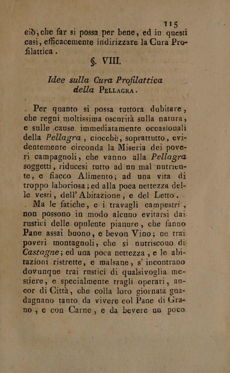 sa | 115 ciò, che far si possa, per bene, ed in questi casi, efficacemente indirizzare la Cura Pro- filattica . | ia ATIRLLONI PIERRO | $. VII Idee sulla Cura Profilattica — della Perracra. : Per quanto si possa tuttora dubitare, che regni moltissima oscurità sulla natura, e sulle .cause. immediatamente occasionali della Pellagra , ciocchè, soprattutto, evi- deatemente circonda la Miseria dei pove- ri campagnoli, che vanno alla. Pellagra soggetti , riducesi tutto ad un mal nutrien- te, e fiacco Alimento; ad una vita di troppo laboriosa; ed alla poca nettezza del- le vesti, dell’ Abitazione, e del Letto. . Ma le fatiche, e i travagli campestri, non possono in modo alcuno evitarsi dai rustici delle opulente pianure, che fanno Pane assai buono, e bevon Vino; ne trai poveri montagnoli, che si nutriscouo di Castagne; ed una poca nettezza , e le abi- tazioni ristrette, e malsane, s' incontrano «dovunque trai rustici di qualsivoglia. me- suere, e specialmente tragli operari, an- cor di Città, che colla loro giornata gua- dagnano tanto, da vivere col Pane di Gra- no, e con Carne, e da bevere un poco