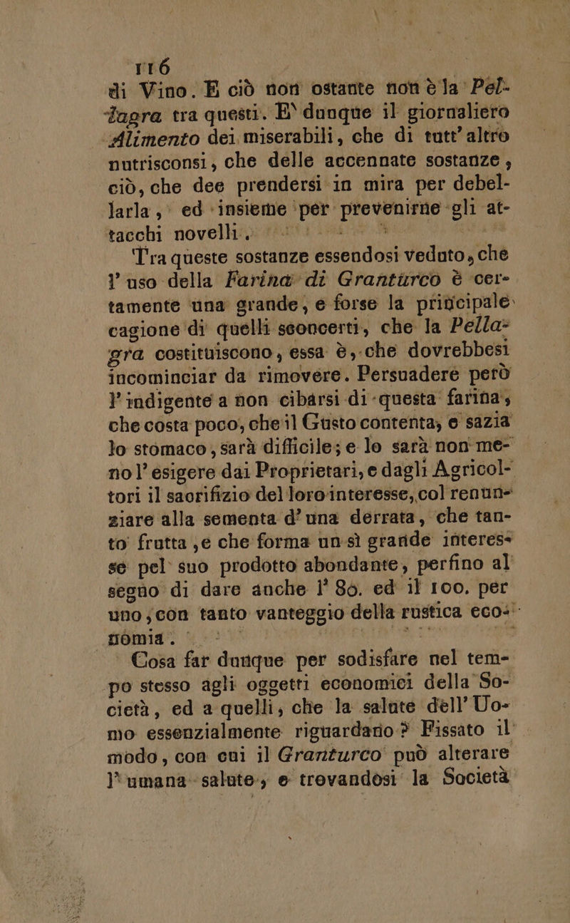 rré di Vino. E ciò non ostante non è Ja Pel- ‘Tagra tra questi. E dunque il giornaliero ‘«Alimento dei miserabili, che di tutt’ altro nutrisconsi, che delle accennate sostanze , ciò, che dee prendersi. in mira per debel- larla,&gt; ed ‘insieme ‘per prevenirne gli at- tacchi novelli; 0. &gt; tia #8 i ì Tra queste sostanze essendosi veduto , che ? uso della Farina di Grantiurco è cer» tamente ‘una grande, e forse la priucipale. cagione di quelli seoncerti, che la Pella- gra costituiscono , essa è, che dovrebbesi incominciar da rimovere. Persuadere però l'indigente a non cibarsi di-questa' farina, che costa poco; cheil Gusto contenta; e sazia lo stomaco, sarà difficile; e lo sarà non me- nol’esigere dai Proprietari, e dagli Agricol- tori il saorifizio del lorointeresse, col renun- ziare alla sementa d’ una derrata, che tan- to frutta je che forma unsì graride interes» se pel suo prodotto abondante, perfino al segno di dare anche l' 86. ed 11 100. per uno; con tanto vanteggio della rustica eco-' nomia. petntanen: va | Cosa far dunque per sodisfare nel tem- po stesso agli oggetti economici della So- cietà, ed a quelli, che la salute dell’Uo- mo essenzialmente riguardario.® Fissato il’. modo, con cni il Grarzurco' può alterare umana salate; e trovandosi la Società