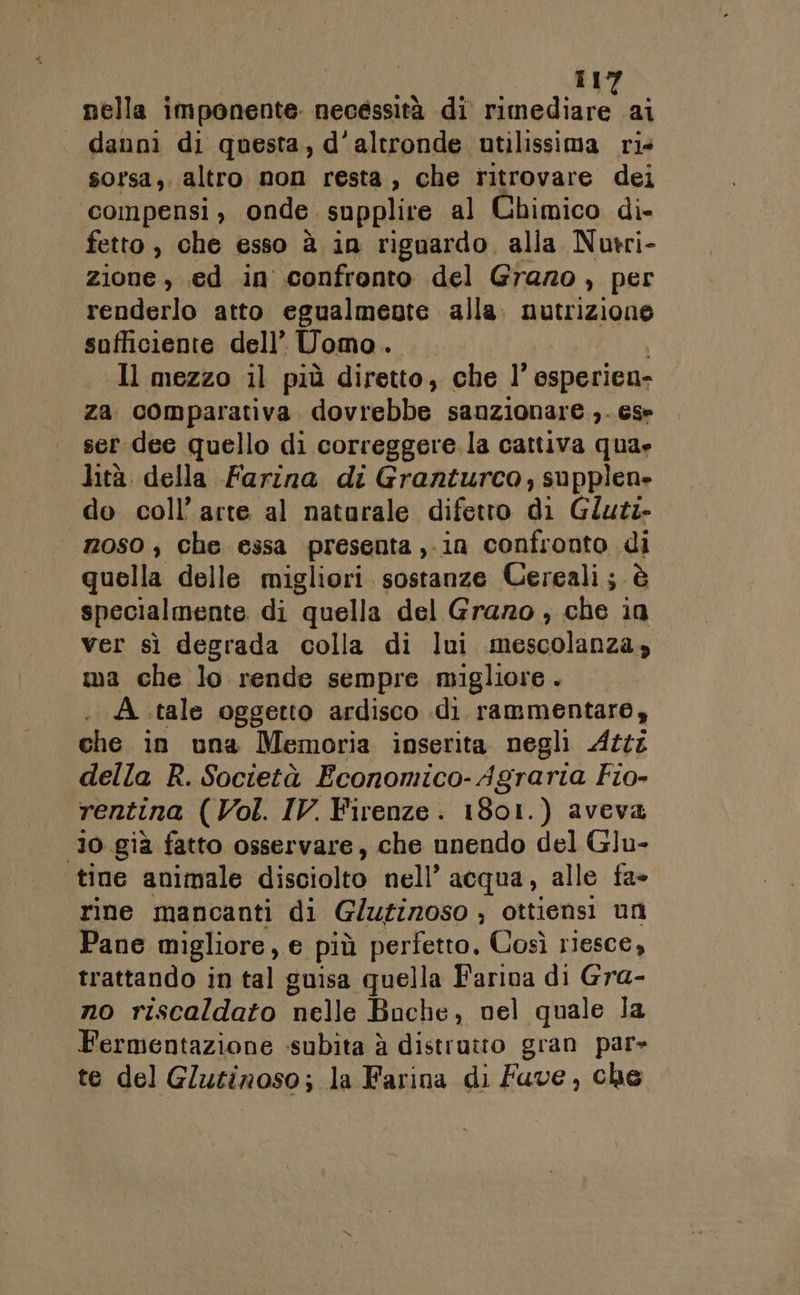 Il nella imponente. necessità di Piva: al - danni di questa, d'altronde utilissima rie sorsa, altro non resta, che ritrovare dei compensi, onde supplire al Chimico di» fetto , che esso à in riguardo. alla Nutri- zione, .ed in confronto del Grano , per renderlo atto egualmente alla bi ai sufficiente dell’ Uomo MET Il mezzo il più diretto, che l' osperien- za comparativa dovrebbe sanzionare ,. ese ser dee quello di correggere. la cattiva qua» lità della Farina di Granturco,; supplen» do coll’ arte al naturale difetto di Gluts- noso , che essa presenta ,-in confronto di quella delle migliori sostanze Cereali; è specialmente di quella del Grazo , che in ver sì degrada colla di lui mescolanza» ma che lo rende sempre migliore. A tale oggetto ardisco .di rammentare, che in una Memoria inserita negli Atti della R. Società Economico- Agraria Fio- rentina (Vol. IV. Firenze. 1801.) aveva Jo già fatto osservare, che unendo del Glu- tine animale disciolto nell’ acqua, alle fa- rine mancanti di G/ufinoso ; ottiensi un Pane migliore, € più perfetto, Così riesce, trattando in tal guisa quella Farina di Gra- no riscaldato elle Boche, nel quale la Fermentazione «subita à distrutto gran par» te del Gluzinoso; la Farina di Fuve, che