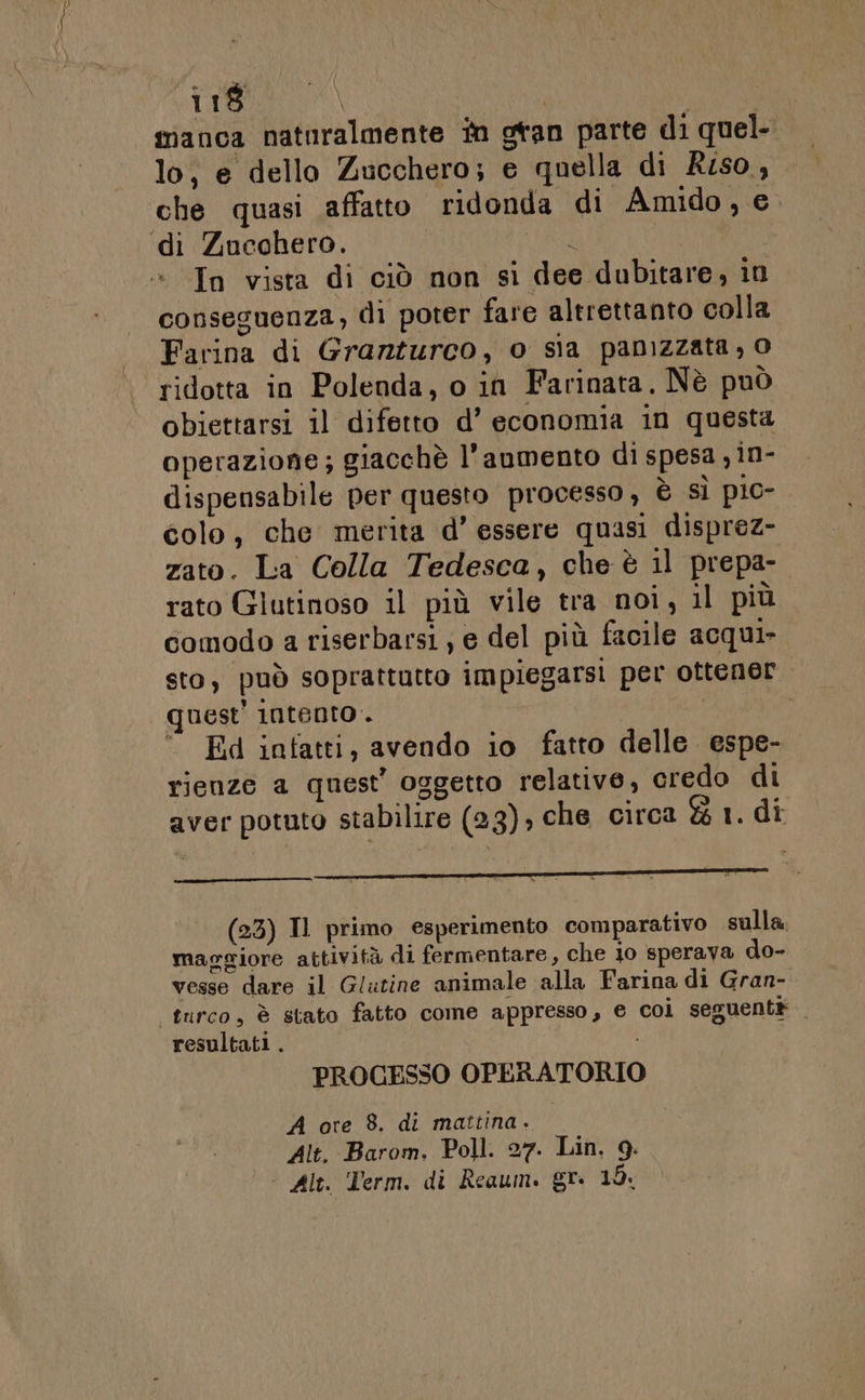 IBN | o RIA manca natnralmente în gtan parte di quel lo, e dello Zucchero; e quella di Riso, che quasi affatto ridonda di Amido, e di Zucchero. (HRR In vista di ciò non si dee dubitare, in conseguenza, di poter fare altrettanto colla Farina di Granturco, o sia panizzata, 0 ridotta in Polenda, o in Farinata, Nè può obiettarsi il difetto d’ economia in questa operazione; giacchè l'anmento di spesa y in- dispensabile per questo processo, è sì pio- colo, che merita d’ essere quasi disprez- zato. La Colla Tedesca, che è 11 prepa- rato Glutinoso il più vile tra noi, il più comodo a riserbarsi; e del più facile acqui sto, può soprattutto impiegarsi per ottener quest’ intento. | . Ed intatti, avendo io fatto delle. espe- rienze a quest’ oggetto relative, credo di aver potuto stabilire (23), che circa &amp; 1. di (23) Il primo esperimento comparativo sulla, maggiore attività di fermentare, che 10 sperava do- vesse dare il Glutine animale alla Farina di Gran- turco, è stato fatto come appresso, e coi seguenti resultati . PROCESSO OPERATORIO A ore 8. di mattina. Alt. Barom. Poll. 27. Lin, 9.