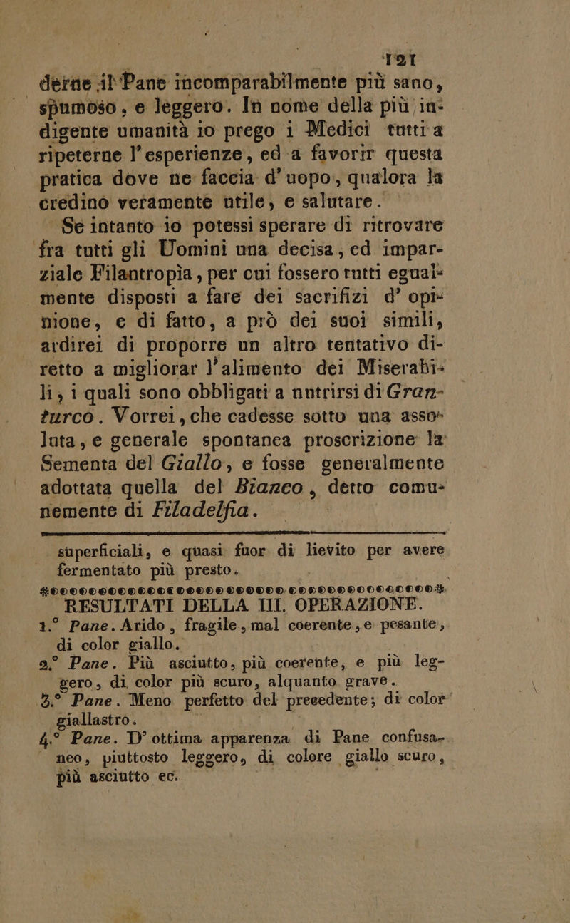 'T21 derne Pane incomparabilmente più sano, spumoso ; e leggero. In nome della più in- digente umanità 10 prego i Medici tuttra ripeterne l’esperienze, ed a favorir questa pratica dove ne faccia d’uopo, qualora la | credinòo veramente utile, e salutare. | Se intanto io potessi sperare di ritrovare fra tutti gli Uomini una decisa, ed impar- ziale Filantropìa, per cui fisterti tutti egualÈ mente disposti a fare dei sacrifizi d Opi» nione, e di fatto, a prò dei suoi simili, avdirei di proporre un altro tentativo di- retto a migliorar l'alimento dei Miserabi- li} 1 quali sono obbligati a nutrirsi di Graz- turco. Vorrei, che cadesse sotto una asso» luta, e generale spontanea proscrizione: la Sementa del Giallo, e fosse generalmente adottata quella del Biazco, detto comu- nemente di Filadelfia. superficiali, e quasi fuor di lievito per avere fermentato più presto. #0000080000000€00000 000000:-0000000000000900.%. _ RESULTATI DELLA III. OPERAZIONE. ° Pane.Arido, fragile, mal coerente, e: pesante, Da; color giallo. 9° Pane. Più asciutto, più coerente, e più leg- gero, di color più scuro, alquanto. grave. 3. Pane. Meno perfetto del precedente; di colo’ giallastro . 4.° Pane. D' ottima apparenza di Pane confusa-. | neo, piuttosto legg gero, di colore giallo. silice più asciutto ec.