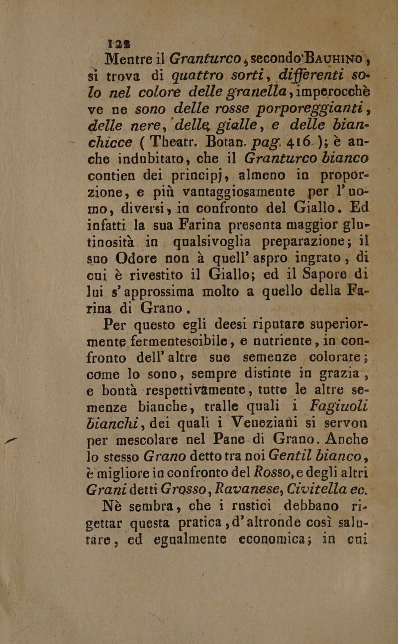 128 Mentre il Granturco j secondo BauniNo), si trova di quattro sorti, differenti so- lo nel colore delle granella, imperocchè ve ne sono delle rosse porporeggianti, delle nere, delle, gialle, e delle bian- chicce ( Theatr. Botan. pag. 416.); è an- che indubitato, che il Granturco bianco contien dei princip), almeno in propor- zione, e più vantaggiosamente per. l’ no- mo, diversi, in confronto del Giallo. Ed infatti la sua Farina presenta maggior glu- tinosità in. qualsivoglia preparazione; il suo Odore non à quell’ aspro ingrato; di cui è rivestito il Giallo; ed il Sapore di lui s° approssima molto a di ga della Fa- rina di Grano. i Per questo egli deesi riputare superior- mente fermentescibile, e nutriente, in con- fronto dell’ altre sue semenze colorare ; come lo sono, sempre distinte in grazia, e bontà respettivamente, tutte le altre se- menze bianche, tralle quali i Fagiuoli bianchi, dei quali i Veneziani s1 servon per mescolare nel Pane di Grano. Anche lo stesso Grazo detto tra noi Gezzil bianco, È migliore i in confronto del Rosso, e degli altri Grani detti Grasso, Ravanese, Civitella ec. Nè sembra, cho i rustici debbano ri- gettar questa pratica , d'altronde così salu-. tire, ed egualmente economica; in cni