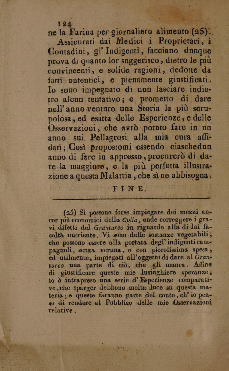 Assicurati dai Medici 1 Proprietari, i Contadini, gl’ Indigenti, facciano dnnque prova di quanto lor suggerisco » dietro le più convincenti, e solide ragioni, dedotte da fatti antentici, e piénamente giustificati. Io sono impeguato di non lasciare indie- tro alcun tentativo; e prometto di dare 1 nell’ anno venturo una Storia la più seru- polosa,. ed esatta delle Esperienze, e delle Osservazioni, che avrò potnto fare in un anno. sui Pellagrosi alla mia cura affi- dati; Così :propostomi essendo ciaschedun anno di fare in appresso, procurerò di da- re-la maggiore, e la più perfetta illustra- zione a questa Malattia , che sì ne abbisogna, ‘FINE. (25) Si possono forse impiegare dei mezzi an- cor più economici della Colla, onde correggere i gra- vi difetti del Granturto in riguardo alla di lai fa- coltà nutriente. Vi sono delle sostanze vegetabili, che possono essere alla portata degl’ indigenti cam- agnoli, senza veruna, o con ‘piccolissima spesa , ed utilmente, impiegati all’oggetto di dare al Gran» turco una parte di ciò, che .gli manca. Affine di giustificare queste mie .lusinghiere speranze io ò intrapreso una serie d° Esperienze comparati- ve,che sparger debbono ,molta luce su questa ma» teria ;;.e queste faranno parte del conto, ch' io pen- so di rendere al Pubblico delle mie Osservazioni relative. da di