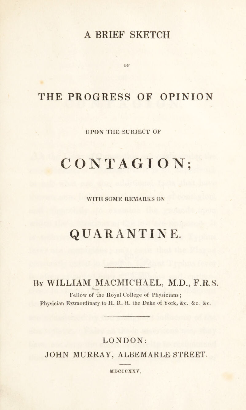 A BRIEF SKETCH OF THE PROGRESS OF OPINION UPON THE SUBJECT OF CONTAGION; WITH SOME REMARKS ON QUARANTINE By WILLIAM MACMICHAEL, M.D., F.R.S. Fellow of the Royal College of Physicians; Physician Extraordinary to II. It. H. the Duke of York, &c. &c. &c LONDON: JOHN MURRAY, ALBEMARLE STREET MDCCCXX V.