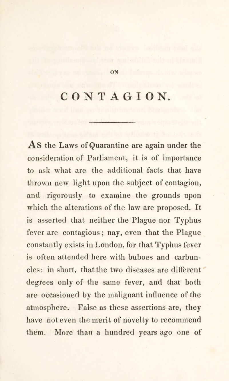 CONTAGION. AS the Laws of Quarantine are again under the consideration of Parliament, it is of importance to ask what are the additional facts that have thrown new light upon the subject of contagion, and rigorously to examine the grounds upon which the alterations of the law are proposed. It is asserted that neither the Plague nor Typhus fever are contagious; nay, even that the Plague constantly exists in London, for that Typhus fever is often attended here with buboes and carbun¬ cles: in short, that the two diseases are different degrees only of the same fever, and that both are occasioned by the malignant influence of the atmosphere. False as these assertions are, they have not even the merit of novelty to recommend them. More than a hundred years ago one of