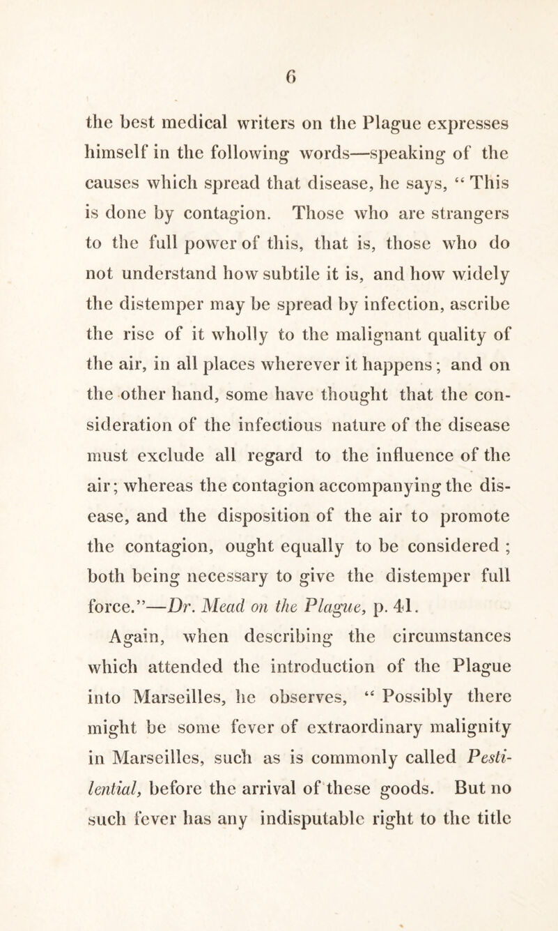 the best medical writers on the Plague expresses himself in the following words—speaking of the causes which spread that disease, he says, “ This is done by contagion. Those who are strangers to the full power of this, that is, those who do not understand how subtile it is, and how widely the distemper may be spread by infection, ascribe the rise of it wholly to the malignant quality of the air, in all places wherever it happens; and on the other hand, some have thought that the con¬ sideration of the infectious nature of the disease must exclude all regard to the influence of the air; whereas the contagion accompanying the dis¬ ease, and the disposition of the air to promote the contagion, ought equally to be considered ; both being necessary to give the distemper full force.”—Dr. Mead on the Plague, p. 41. Again, when describing the circumstances which attended the introduction of the Plague into Marseilles, lie observes, 44 Possibly there might be some fever of extraordinary malignity in Marseilles, such as is commonly called Pesti¬ lential, before the arrival of these goods. But no such fever has any indisputable right to the title