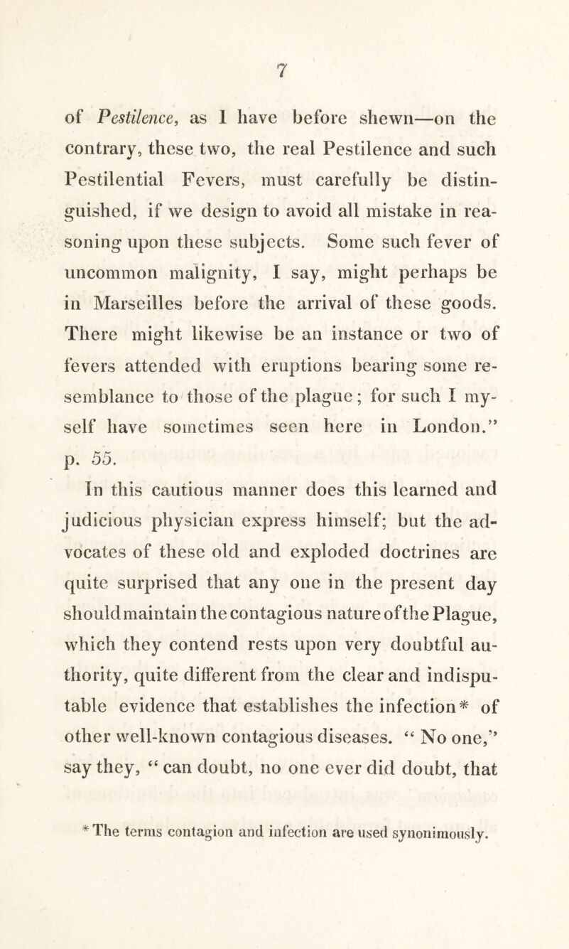 of Pestilence, as 1 have before shewn—on the contrary, these two, the real Pestilence and such Pestilential Fevers, must carefully be distin¬ guished, if we design to avoid all mistake in rea¬ soning upon these subjects. Some such fever of uncommon malignity, I say, might perhaps be in Marseilles before the arrival of these goods. There might likewise be an instance or two of fevers attended with eruptions bearing some re¬ semblance to those of the plague; for such I my¬ self have sometimes seen here in London.” p. 55. In this cautious manner does this learned and judicious physician express himself; but the ad¬ vocates of these old and exploded doctrines are quite surprised that any one in the present day should maintain the contagious nature of the Plague, which they contend rests upon very doubtful au¬ thority, quite different from the clear and indispu¬ table evidence that establishes the infection* of other well-known contagious diseases. 44 No one,’’ say they, 44 can doubt, no one ever did doubt, that * The terras contagion and infection are used synonimously.