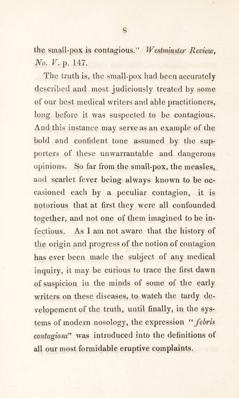 the small-pox is contagious.” Westminster Review, No. V. p. 147. The truth is, the small-pox had been accurately described and most judiciously treated by some of our best medical writers and able practitioners, long before it was suspected to be contagious. And this instance may serve as an example of the bold and confident tone assumed by the sup¬ porters of these unwarrantable and dangerous opinions. So far from the small-pox, the measles, and scarlet fever being always known to be oc¬ casioned each by a peculiar contagion, it is notorious that at first they were all confounded together, and not one of them imagined to be in¬ fectious. As I am not aware that the historv of j the origin and progress of the notion of contagion has ever been made the subject of any medical inquiry, it may be curious to trace the first dawn of suspicion in the minds of some of the early writers on these diseases, to watch the tardy de- velopement of the truth, until finally, in the sys¬ tems of modern nosology, the expression “ febris contagiosa” was introduced into the definitions of all our most formidable eruptive complaints.